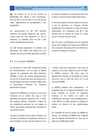 14 
Recommandations pour la gestion durable des déblais de dragage portuaires contaminés de type vaseux dans 
les ports maritimes français 
NB : les niveaux N1 et N2 de l’arrêté du 
09/08/2006 sont donnés à titre d’indication. 
Pour les TBT (**) et les HAP (*), ils n’ont pas de 
valeur réglementaire et correspondent à des 
propositions. 
Les concentrations en TBT (197 données) 
montrent une grande dispersion des valeurs. 
L’écart type est très importants (6 fois la 
moyenne). La moyenne forte est due à des 
valeurs accidentelles très fortes. 
Les HAP mettent également en évidence une 
distribution des valeurs très étalée avec une 
médiane aux environ de 700 μg/kg (soit la moitié 
du niveau N1 proposé). La moyenne est tirée vers 
le haut en raison de valeurs ponctuelles fortes. 
Le mercure présente une écart-type fort (environ 
4 fois la moyenne). La moyenne s’écarte 
sensiblement de la médiane en raison de valeurs 
inhabituelles. On remarquera que 85 % des 
effectifs sont en dessous du niveau N1, tandis 
que 9 % se situent entre N1 et N2. 
Pour le cuivre, la distribution est plus resserrée 
autour de la médiane (23 mg/kg) peu différente 
de la moyenne (28 mg/kg). 88 % des effectifs se 
trouvent en dessous du niveau N1. 
4 . 2 L E S D O N N E E S REPOM 
La circulaire du 7 mars 1997 du Ministère chargé 
de l’environnement a mis en place le REseau 
national de surveillance des POrts Maritimes 
(REPOM), à partir des réseaux départementaux 
de suivi de la qualité des ports que géraient les 
Cellules Qualité des Eaux Littorales (CQEL) avec 
la participation financière de nombreux 
gestionnaires de ports. 
L’objectif du RÉPOM est d’évaluer et de suivre 
l’évolution de la qualité des eaux et des 
sédiments des bassins portuaires afin, à partir 
des résultats obtenus, d’identifier l’impact de 
ces installations portuaires sur les usages du 
milieu, qu’ils soient pratiqués dans l’enceinte ou 
à proximité du port. 
Les ports concernés sont les ports militaires, de 
commerce, de pêche et de plaisance. Hormis les 
ports militaires, les ports ont été répartis en 3 ou 
4 classes, selon leur importance. Seuls ceux de 
classes 2, 3 ou 4 font l’objet d’un suivi. En 2003, 
le RÉPOM concerne 186 ports dans 24 
départements littoraux en métropole et 5 ports 
outre-mer (voir la liste des ports sur le site 
internet du RNDE). 
Le RÉPOM comporte deux programmes : le 
programme Eau et le programme Sédiment. Une 
trame minimale en termes de fréquence 
d’analyse et de nombre de points de 
prélèvement, commune à tous les départements, 
a été définie, les CQEL pouvant en moduler le 
contenu en fonction de leur problématique 
locale. 
Les modalités de mise en oeuvre du REPOM en 
annexe. Les données du REPOM sont intégrées 
dans le Système d'Information sur l'Eau mis en 
place par le MEDD depuis 2002. 
 