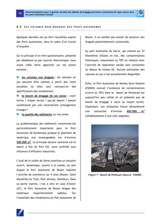 16 
Recommandations pour la gestion durable des déblais de dragage portuaires contaminés de type vaseux dans 
les ports maritimes français 
4 . 3 L E S V O L U M E S NON D R AGU E S D E S POR T S A U TONOM E S 
Quelques données ont pu être recueillies auprès 
des Ports Autonomes, dans le cadre d’un travail 
d’enquête. 
Sur le principe d’un mini questionnaire, présenté 
par téléphone ou par courrier électronique, nous 
avons ciblé notre approche sur les points 
suivants : 
les volumes non dragués : les volumes en 
jeu peuvent être estimés à partir des cotes 
actuelles (si elles sont connues) et des 
spécifications des installations. 
le besoin de dragage de ces zones : court 
terme ? moyen terme ? pas de besoin ? besoin 
conditionné par une reconversion (changement 
d'usage) ? 
la qualité des sédiments sur ces zones 
La problématique des sédiments contaminés est 
particulièrement importante pour le Port 
Autonome de Dunkerque puisque le gisement de 
matériaux non immergeables est d’environ 
500 000 m3. Le principal secteur concerné est le 
bassin à flot du Port Est, zone confinée sous 
influence d’effluents industriels. 
L’aval de la vallée de Seine constitue un estuaire 
ouvert, dynamique, soumis à la marée, au sein 
duquel le Port Autonome de Rouen exploite 
l’activité de commerce sur 4 sites (Rouen, Saint 
Wandrille/Le Trait, Port Jérome, Honfleur). Dans 
sa partie marine, c’est à dire en aval d’Aizier 
(27), le Port Autonome de Rouen drague des 
matériaux majoritairement sableux. Sur 
l’ensemble des installations du Port Autonome de 
Rouen, Il ne semble pas exister de secteurs non 
dragués potentiellement contaminés. 
Au port Autonome du Havre, qui s'étend sur 27 
kilomètres d'Ouest en Est, des contaminations 
historiques, notamment au TBT en relation avec 
l’activité de réparation navale sont constatées 
au dessus du niveau N2. Aucune estimation des 
volumes en jeu n’est actuellement disponible. 
Enfin, le Port Autonome de Nantes Saint Nazaire 
(PANSN) connait l’existence de contaminations 
(cuivre et TBT) dans le bassin de Penhouet est 
aujourd’hui peu utilisé et ne présente pas de 
besoin de dragage à court ou moyen terme. 
Cependant, son utilisation future nécessiterait 
une extraction d’environ 400 000 m3 
(rétablissement d’une côte adaptée). 
Figure 7 : Bassin de Penhouet (Source : PANSN) 
 