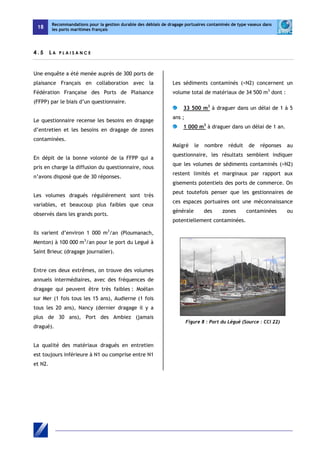 18 
Recommandations pour la gestion durable des déblais de dragage portuaires contaminés de type vaseux dans 
les ports maritimes français 
4 . 5 L A P L A I S A NC E 
Une enquête a été menée auprès de 300 ports de 
plaisance Français en collaboration avec la 
Fédération Française des Ports de Plaisance 
(FFPP) par le biais d’un questionnaire. 
Le questionnaire recense les besoins en dragage 
d’entretien et les besoins en dragage de zones 
contaminées. 
En dépit de la bonne volonté de la FFPP qui a 
pris en charge la diffusion du questionnaire, nous 
n’avons disposé que de 30 réponses. 
Les volumes dragués régulièrement sont très 
variables, et beaucoup plus faibles que ceux 
observés dans les grands ports. 
Ils varient d’environ 1 000 m3/an (Ploumanach, 
Menton) à 100 000 m3/an pour le port du Legué à 
Saint Brieuc (dragage journalier). 
Entre ces deux extrêmes, on trouve des volumes 
annuels intermédiaires, avec des fréquences de 
dragage qui peuvent être très faibles : Moëlan 
sur Mer (1 fois tous les 15 ans), Audierne (1 fois 
tous les 20 ans), Nancy (dernier dragage il y a 
plus de 30 ans), Port des Ambiez (jamais 
dragué). 
La qualité des matériaux dragués en entretien 
est toujours inférieure à N1 ou comprise entre N1 
et N2. 
Les sédiments contaminés (>N2) concernent un 
volume total de matériaux de 34 500 m3 dont : 
33 500 m3 à draguer dans un délai de 1 à 5 
ans ; 
1 000 m3 à draguer dans un délai de 1 an. 
Malgré le nombre réduit de réponses au 
questionnaire, les résultats semblent indiquer 
que les volumes de sédiments contaminés (>N2) 
restent limités et marginaux par rapport aux 
gisements potentiels des ports de commerce. On 
peut toutefois penser que les gestionnaires de 
ces espaces portuaires ont une méconnaissance 
générale des zones contaminées ou 
potentiellement contaminées. 
Figure 8 : Port du Légué (Source : CCI 22) 
 