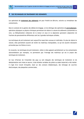Recommandations pour la gestion durable des déblais de dragage portuaires contaminés de type vaseux dans 
les ports maritimes français 19 
5 LES TECHNIQUES DE TRAITEMENT DES SEDIMENTS 
Les opérations de traitement des sédiments ont pour finalité de détruire, extraire ou immobiliser des 
contaminants. 
Dans le contexte de la gestion des déblais de dragage, on les distingue des opérations de pré-traitement, 
opérations physiques ou physico-chimiques permettant de réduire le volume de sédiments (contaminés ou 
non). La Déshydratation (réduction de la teneur en eau) et la séparation granulaire (séparation de 
fractions de granulométries différentes) sont les 2 grandes techniques utilisées. 
Les techniques de pré-traitement sont aujourd’hui assez bien connues et maîtrisées. En plus de réduire le 
volume, elles permettent souvent de rendre les matériaux manipulables, ce qui est souvent nécessaire 
primordial pour les filières à terre. 
En revanche, les techniques de pré-traitement, même si elles agissent partiellement sur les contaminants 
(bioremédiation par exemple), ne permettent pas l’inertage des matériaux qui est le propre des 
techniques de traitement. 
Un tour d’horizon de l’ensemble des pays au sein desquels des techniques de traitement et de 
déshydratation sont mises en oeuvre, à des échelles variables (du pilote au stade industriel) a été réalisé. 
Il s’agit d’un travail d’enquête, basé sur des contacts téléphoniques, des échanges de courriers 
électroniques, des plaquettes commerciales. 
 