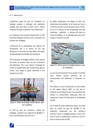 20 
Recommandations pour la gestion durable des déblais de dragage portuaires contaminés de type vaseux dans 
les ports maritimes français 
5 . 1 N O R V E G E 
L’opération pilote du port de Trondheim en 
Norvège consiste à mélanger des sédiments 
dragués avec des liants (ciment, silice, cendre 
volantes) de façon à stabiliser les contaminants. 
Les matériaux sont ensuite stockés dans un CDF 
(Confined Disposal Facility) créé à proximité du 
chantier par endigage. 
L’efficacité de la stabilisation des déblais est 
étroitement liée à la teneur en eau des 
matériaux. Si la siccité est trop faible, une étape 
de déshydratation préalable est nécessaire. 
Une technique de dragage confiné a donc permis 
de limiter le surplus d’eau lors de l’extraction 
des sédiments. Elle a par ailleurs l’avantage de 
limiter la dissémination des contaminants dans le 
milieu. Une drague à godet obturable a été 
utilisée à cet effet. 
Figure 9 : Atelier de dragage confiné (Source : port 
de Trondheim) 
Le CDF du port de Trondheim, réalisé par 
endigage, présente une capacité de 80 000 m3. 
Pour une profondeur d’environ 8 m. 
En début d’opération, les digues du CDF sont 
relativement perméables, et le niveau de l’eau à 
l’intérieur du CDF suit les variations de la marée. 
Au fur et à mesure de son remplissage avec des 
matériaux « stabilisés », il devient de moins en 
moins perméable, et le mélange peut alors être 
réalisé à l’intérieur du CDF. 
Figure 10 : CDF du port de Trondheim (Source : port 
de Trondheim) 
Le suivi environnemental lié au projet ne semble 
avoir montré aucune élévation de la 
contamination des sédiments à l’extérieur du 
CDF. 
Par ailleurs, un suivi à long terme sur des moules 
et des algues (depuis 1987) ne met pas en 
évidence d’accroissement des concentrations des 
métaux et contaminants organiques dans les 
organismes vivants 10 mois après le remplissage 
du CDF 
Sur la base de cette expérience pilote, les coûts 
pour un projet de plus de 100 000 m3 de 
sédiments contaminés ont été estimés à 
16,8 €/m3 pour le dragage/transport, entre 18 à 
24 €/m3 pour la stabilisation, entre 6 et 12 €/m3 
pour la construction du CDF. 
 
