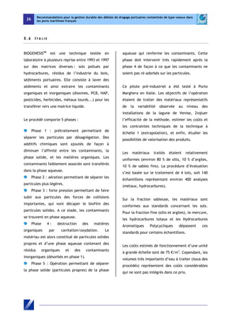 26 
Recommandations pour la gestion durable des déblais de dragage portuaires contaminés de type vaseux dans 
les ports maritimes français 
5 . 6 I T A L I E 
BIOGENESISSM est une technique testée en 
laboratoire à plusieurs reprise entre 1993 et 1997 
sur des matrices diverses : sols pollués par 
hydrocarbures, résidus de l’industrie du bois, 
sédiments portuaires. Elle consiste à laver des 
sédiments et ainsi extraire les contaminants 
organiques et inorganiques (dioxines, PCB, HAP, 
pesticides, herbicides, métaux lourds...) pour les 
transférer vers une matrice liquide. 
Le procédé comporte 5 phases : 
Phase 1 : prétraitement permettant de 
séparer les particules par désagrégation. Des 
additifs chimiques sont ajoutés de façon à 
diminuer l’affinité entre les contaminants, la 
phase solide, et les matières organiques. Les 
contaminants faiblement associés sont transférés 
dans la phase aqueuse. 
Phase 2 : aération permettant de séparer les 
particules plus légères. 
Phase 3 : forte pression permettant de faire 
subir aux particules des forces de collisions 
importantes, qui vont décaper le biofilm des 
particules solides. A ce stade, les contaminants 
se trouvent en phase aqueuse. 
Phase 4 : destruction des matières 
organiques par cavitation/oxydation. Le 
matériau est alors constitué de particules solides 
propres et d’une phase aqueuse contenant des 
résidus organiques et des contaminants 
inorganiques (désorbés en phase 1). 
Phase 5 : Opération permettant de séparer 
la phase solide (particules propres) de la phase 
aqueuse qui renferme les contaminants. Cette 
phase doit intervenir très rapidement après la 
phase 4 de façon à ce que les contaminants ne 
soient pas ré-adorbés sur les particules. 
Ce pilote pré-industriel a été testé à Porto 
Marghera en Italie. Les objectifs de l’opération 
étaient de traiter des matériaux représentatifs 
de la variabilité observée au niveau des 
installations de la lagune de Venise, 2vqluer 
l’efficacité de la méthode, estimer les coûts et 
les contraintes techniques de la technique à 
échelle 1 (extrapolation), et enfin, étudier les 
possibilités de valorisation des produits. 
Les matériaux traités étaient relativement 
uniformes (environ 80 % de silts, 10 % d’argiles, 
10 % de sables fins). La procédure d’évaluation 
s’est basée sur le traitement de 4 lots, soit 140 
échantillons représentant environ 400 analyses 
(métaux, hydrocarbures). 
Sur la fraction sableuse, les matériaux sont 
conformes aux standards concernant les sols. 
Pour la fraction fine (silts et argiles), le mercure, 
les hydrocarbures totaux et les Hydrocarbures 
Aromatiques Polycycliques dépassent ces 
standards pour certains échantillons. 
Les coûts estimés de fonctionnement d’une unité 
à grande échelle sont de 75 €/m3. Cependant, les 
volumes très importants d’eau à traiter (issus des 
procédés) représentent des coûts considérables 
qui ne sont pas intégrés dans ce prix. 
 
