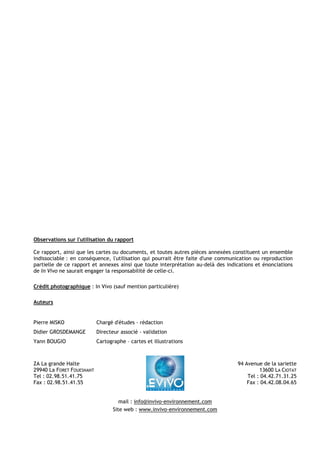 Observations sur l'utilisation du rapport 
Ce rapport, ainsi que les cartes ou documents, et toutes autres pièces annexées constituent un ensemble 
indissociable : en conséquence, l'utilisation qui pourrait être faite d'une communication ou reproduction 
partielle de ce rapport et annexes ainsi que toute interprétation au-delà des indications et énonciations 
de In Vivo ne saurait engager la responsabilité de celle-ci. 
Crédit photographique : In Vivo (sauf mention particulière) 
Auteurs 
Pierre MISKO Chargé d'études - rédaction 
Didier GROSDEMANGE Directeur associé - validation 
Yann BOUGIO Cartographe – cartes et illustrations 
ZA La grande Halte 
29940 La FORET FOUESNANT 
Tel : 02.98.51.41.75 
Fax : 02.98.51.41.55 
94 Avenue de la sariette 
13600 LA CIOTAT 
Tel : 04.42.71.31.25 
Fax : 04.42.08.04.65 
mail : info@invivo-environnement.com 
Site web : www.invivo-environnement.com 
 