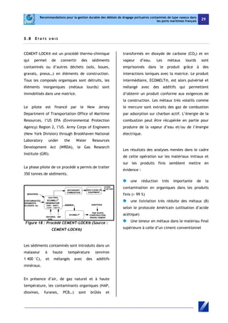 Recommandations pour la gestion durable des déblais de dragage portuaires contaminés de type vaseux dans 
les ports maritimes français 29 
5 . 8 E T A T S U NI S 
CEMENT-LOCK® est un procédé thermo-chimique 
qui permet de convertir des sédiments 
contaminés ou d’autres déchets (sols, boues, 
gravats, pneus…) en éléments de construction. 
Tous les composés organiques sont détruits, les 
éléments inorganiques (métaux lourds) sont 
immobilisés dans une matrice. 
Le pilote est financé par le New Jersey 
Department of Transportation Office of Maritime 
Resources, l’US EPA (Environmental Protection 
Agency) Region 2, l’US. Army Corps of Engineers 
(New York Division) through Brookhaven National 
Laboratory under the Water Resources 
Development Act (WRDA), le Gas Research 
Institute (GRI). 
La phase pilote de ce procédé a permis de traiter 
350 tonnes de sédiments. 
CONTAMINATED 
SEDIMENTS, 
SLUDGES, etc. 
GAS-FIRED 
ECOMELT® 
GENERATOR 
2400° - 2600°F 
(1316° - 1427°C) 
NATURAL AIR 
GAS 
SECONDARY 
COMBUSTION 
QUENCH ADDITIVES 
ECOMELT® 
MODIFIERS 
GAS CLEAN UP 
EQUIPMENT 
CLEAN 
FLUE GAS 
High Quality 
CONSTRUCTION-GRADE 
CEMENT 
Figure 18 : Procédé CEMENT-LOCK® (Source : 
CEMENT-LOCK®) 
Les sédiments contaminés sont introduits dans un 
malaxeur à haute température (environ 
1 400 °C), et mélangés avec des additifs 
minéraux. 
En présence d’air, de gaz naturel et à haute 
température, les contaminants organiques (HAP, 
dioxines, furanes, PCB…) sont brûlés et 
transformés en dioxyde de carbone (CO2) et en 
vapeur d’eau. Les métaux lourds sont 
emprisonnés dans le produit grâce à des 
interactions ioniques avec la matrice. Le produit 
intermédiaire, ECOMELT®, est alors pulvérisé et 
mélangé avec des additifs qui permettent 
d’obtenir un produit conforme aux exigences de 
la construction. Les métaux très volatils comme 
le mercure sont extraits des gaz de combustion 
par adsorption sur charbon actif. L’énergie de la 
combustion peut être récupérée en partie pour 
produire de la vapeur d’eau et/ou de l’énergie 
électrique. 
Les résultats des analyses menées dans le cadre 
de cette opération sur les matériaux initiaux et 
sur les produits finis semblent mettre en 
évidence : 
une réduction très importante de la 
contamination en organiques dans les produits 
finis (> 99 %) 
une lixiviation très réduite des métaux (8) 
selon le protocole Américain (utilisation d’acide 
acétique) 
Une teneur en métaux dans le matériau final 
supérieure à celle d’un ciment conventionnel 
 