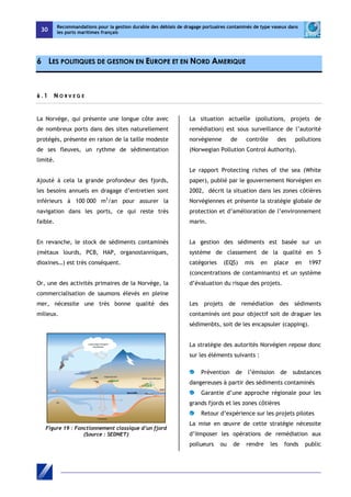 30 
Recommandations pour la gestion durable des déblais de dragage portuaires contaminés de type vaseux dans 
les ports maritimes français 
6 LES POLITIQUES DE GESTION EN EUROPE ET EN NORD AMERIQUE 
6 . 1 N O R V E G E 
La Norvège, qui présente une longue côte avec 
de nombreux ports dans des sites naturellement 
protégés, présente en raison de la taille modeste 
de ses fleuves, un rythme de sédimentation 
limité. 
Ajouté à cela la grande profondeur des fjords, 
les besoins annuels en dragage d’entretien sont 
inférieurs à 100 000 m3/an pour assurer la 
navigation dans les ports, ce qui reste très 
faible. 
En revanche, le stock de sédiments contaminés 
(métaux lourds, PCB, HAP, organostanniques, 
dioxines…) est très conséquent. 
Or, une des activités primaires de la Norvège, la 
commercialisation de saumons élevés en pleine 
mer, nécessite une très bonne qualité des 
milieux. 
Figure 19 : Fonctionnement classique d’un fjord 
(Source : SEDNET) 
La situation actuelle (pollutions, projets de 
remédiation) est sous surveillance de l’autorité 
norvégienne de contrôle des pollutions 
(Norwegian Pollution Control Authority). 
Le rapport Protecting riches of the sea (White 
paper), publié par le gouvernement Norvégien en 
2002, décrit la situation dans les zones côtières 
Norvégiennes et présente la stratégie globale de 
protection et d’amélioration de l’environnement 
marin. 
La gestion des sédiments est basée sur un 
système de classement de la qualité en 5 
catégories (EQS) mis en place en 1997 
(concentrations de contaminants) et un système 
d’évaluation du risque des projets. 
Les projets de remédiation des sédiments 
contaminés ont pour objectif soit de draguer les 
sédimenbts, soit de les encapsuler (capping). 
La stratégie des autorités Norvégien repose donc 
sur les éléments suivants : 
Prévention de l’émission de substances 
dangereuses à partir des sédiments contaminés 
Garantie d’une approche régionale pour les 
grands fjords et les zones côtières 
Retour d’expérience sur les projets pilotes 
La mise en oeuvre de cette stratégie nécessite 
d’iImposer les opérations de remédiation aux 
pollueurs ou de rendre les fonds public 
 