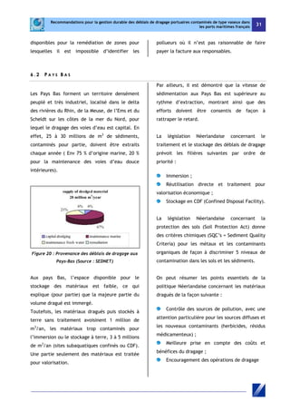 Recommandations pour la gestion durable des déblais de dragage portuaires contaminés de type vaseux dans 
les ports maritimes français 31 
disponibles pour la remédiation de zones pour 
lesquelles il est impossible d’identifier les 
pollueurs où il n’est pas raisonnable de faire 
payer la facture aux responsables. 
6 . 2 P A Y S B A S 
Les Pays Bas forment un territoire densément 
peuplé et très industriel, localisé dans le delta 
des rivières du Rhin, de la Meuse, de l’Ems et du 
Scheldt sur les côtes de la mer du Nord, pour 
lequel le dragage des voies d’eau est capital. En 
effet, 25 à 30 millions de m3 de sédiments, 
contaminés pour partie, doivent être extraits 
chaque année ( Env 75 % d’origine marine, 20 % 
pour la maintenance des voies d’eau douce 
intérieures). 
Figure 20 : Provenance des déblais de dragage aux 
Pays-Bas (Source : SEDNET) 
Aux pays Bas, l’espace disponible pour le 
stockage des matériaux est faible, ce qui 
explique (pour partie) que la majeure partie du 
volume dragué est immergé. 
Toutefois, les matériaux dragués puis stockés à 
terre sans traitement avoisinent 1 million de 
m3/an, les matériaux trop contaminés pour 
l’immersion ou le stockage à terre, 3 à 5 millions 
de m3/an (sites subaquatiques confinés ou CDF). 
Une partie seulement des matériaux est traitée 
pour valorisation. 
Par ailleurs, il est démontré que la vitesse de 
sédimentation aux Pays Bas est supérieure au 
rythme d’extraction, montrant ainsi que des 
efforts doivent être consentis de façon à 
rattraper le retard. 
La législation Néerlandaise concernant le 
traitement et le stockage des déblais de dragage 
prévoit les filières suivantes par ordre de 
priorité : 
Immersion ; 
Réutilisation directe et traitement pour 
valorisation économique ; 
Stockage en CDF (Confined Disposal Facility). 
La législation Néerlandaise concernant la 
protection des sols (Soil Protection Act) donne 
des critères chimiques (SQC’s = Sediment Quality 
Criteria) pour les métaux et les contaminants 
organiques de façon à discriminer 5 niveaux de 
contamination dans les sols et les sédiments. 
On peut résumer les points essentiels de la 
politique Néerlandaise concernant les matériaux 
dragués de la façon suivante : 
Contrôle des sources de pollution, avec une 
attention particulière pour les sources diffuses et 
les nouveaux contaminants (herbicides, résidus 
médicamenteux) ; 
Meilleure prise en compte des coûts et 
bénéfices du dragage ; 
Encouragement des opérations de dragage 
 