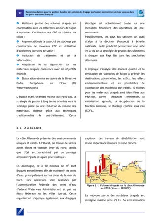 32 
Recommandations pour la gestion durable des déblais de dragage portuaires contaminés de type vaseux dans 
les ports maritimes français 
Meilleure gestion des volumes dragués en 
coordination avec les différents acteurs de façon 
à optimiser l’utilisation des CDF et réduire les 
coûts ; 
Augmentation de la capacité de stockage par 
construction de nouveaux CDF et utilisation 
d’anciennes carrières de sable ; 
Incitation du traitement et de la 
valorisation ; 
Adaptation de la législation sur les 
matériaux dragués, cohérence avec les objectifs 
énoncés 
Élaboration et mise en oeuvre de la Directive 
Cadre Européenne sur l’Eau (EU 
Waterframework) 
L’espace étant un enjeu majeur aux Pays-Bas, la 
stratégie de gestion à long terme orientée vers le 
stockage passe par une réduction du volume des 
matériaux, obtenue grâce aux techniques 
traditionnelles de pré-traitement. Cette 
stratégie est actuellement basée sur une 
incitation financière des opérations de pré-traitement. 
Parallèlement, les pays bas utilisent un outil 
d’aide à la décision (Prospect) à échelle 
nationale, outil prédictif permettant une aide 
vis-à-vis de la stratégie de gestion des sédiments 
à draguer aux Pays Bas dans les prochaines 
décennies. 
Il implique l’analyse des données qualité et la 
simulation de scénarios de façon à prévoir les 
destinations potentielles, les coûts, les effets 
environnementaux et les possibilités de 
valorisation des matériaux pré-traités. 17 filières 
pour les matériaux dragués sont identifiées aux 
Pays-Bas, parmi lesquelles l’immersion, la 
valorisation agricole, la récupération de la 
fraction sableuse, le stockage confiné sous eau 
(CDF)… 
6 . 3 A L L E M AGN E 
La côte Allemande présente des environnements 
uniques et variés. A l’Ouest, on trouve de vastes 
zones plates et vaseuses (mer du Nord) tandis 
que l’Est est caractérisé par un paysage 
alternant Fjords et lagons (mer baltique). 
En Allemagne, 40 à 50 millions de m3 sont 
dragués annuellement afin de maintenir les voies 
d’eau, principalement sur les côtes de la mer du 
Nord. Ces opérations sont réalisées par 
l’Administration Fédérale des voies d’eau 
(Federal Waterways Administration) et par les 
états fédéraux ou les villes (ports). Cette 
organisation s’applique également aux dragages 
capitaux. Les travaux de réhabilitation sont 
d’une importance mineure en zone côtière. 
Figure 21 : Volumes dragués sur la côte Allemande 
en 2003 (Source : SEDNET) 
La majeure partie des matériaux dragués est 
d’origine marine (env 75 %). Sa contamination 
 