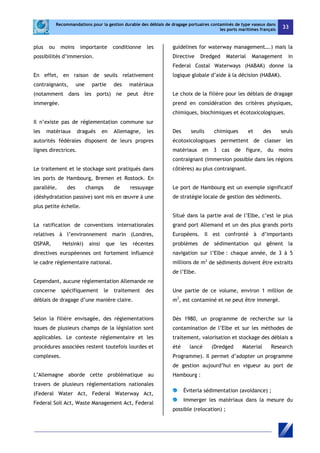Recommandations pour la gestion durable des déblais de dragage portuaires contaminés de type vaseux dans 
les ports maritimes français 33 
plus ou moins importante conditionne les 
possibilités d’immersion. 
En effet, en raison de seuils relativement 
contraignants, une partie des matériaux 
(notamment dans les ports) ne peut être 
immergée. 
Il n’existe pas de réglementation commune sur 
les matériaux dragués en Allemagne, les 
autorités fédérales disposent de leurs propres 
lignes directrices. 
Le traitement et le stockage sont pratiqués dans 
les ports de Hambourg, Bremen et Rostock. En 
parallèle, des champs de ressuyage 
(déshydratation passive) sont mis en oeuvre à une 
plus petite échelle. 
La ratification de conventions internationales 
relatives à l’environnement marin (Londres, 
OSPAR, Helsinki) ainsi que les récentes 
directives européennes ont fortement influencé 
le cadre réglementaire national. 
Cependant, aucune réglementation Allemande ne 
concerne spécifiquement le traitement des 
déblais de dragage d’une manière claire. 
Selon la filière envisagée, des réglementations 
issues de plusieurs champs de la législation sont 
applicables. Le contexte réglementaire et les 
procédures associées restent toutefois lourdes et 
complexes. 
L’Allemagne aborde cette problématique au 
travers de plusieurs réglementations nationales 
(Federal Water Act, Federal Waterway Act, 
Federal Soil Act, Waste Management Act, Federal 
guidelines for waterway management….) mais la 
Directive Dredged Material Management in 
Federal Costal Waterways (HABAK) donne la 
logique globale d’aide à la décision (HABAK). 
Le choix de la filière pour les déblais de dragage 
prend en considération des critères physiques, 
chimiques, biochimiques et écotoxicologiques. 
Des seuils chimiques et des seuls 
écotoxicologiques permettent de classer les 
matériaux en 3 cas de figure, du moins 
contraignant (immersion possible dans les régions 
côtières) au plus contraignant. 
Le port de Hambourg est un exemple significatif 
de stratégie locale de gestion des sédiments. 
Situé dans la partie aval de l’Elbe, c’est le plus 
grand port Allemand et un des plus grands ports 
Européens. Il est confronté à d’importants 
problèmes de sédimentation qui gênent la 
navigation sur l’Elbe : chaque année, de 3 à 5 
millions de m3 de sédiments doivent être extraits 
de l’Elbe. 
Une partie de ce volume, environ 1 million de 
m3, est contaminé et ne peut être immergé. 
Dès 1980, un programme de recherche sur la 
contamination de l’Elbe et sur les méthodes de 
traitement, valorisation et stockage des déblais a 
été lancé (Dredged Material Research 
Programme). Il permet d’adopter un programme 
de gestion aujourd’hui en vigueur au port de 
Hambourg : 
Éviterla sédimentation (avoidance) ; 
Immerger les matériaux dans la mesure du 
possible (relocation) ; 
 