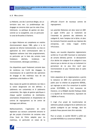 36 
Recommandations pour la gestion durable des déblais de dragage portuaires contaminés de type vaseux dans 
les ports maritimes français 
6 . 5 WA L LON I E 
La Wallonie, une des 3 provinces Belges, est un 
territoire sans mer. La problématique des 
dragages ne concerne donc que les voies d’eau 
intérieures. La politique de gestion est donc 
centrée sur la navigabilité, avec en particulier 
le canal de Bruxelles à Charleroi. 
La région Wallonne est compétente en matière 
d'environnement depuis 1980, grâce à la loi 
spéciale de réforme institutionnelle. La mise en 
application du droit communautaire dans la 
législation wallonne s'est faite progressivement, 
en particulier par le biais des certains texte 
fondateurs (déchets, incidences sur 
l'environnement, décharges contrôlées…). 
Ces dispositions ayant finalement entrainé dans 
de nombreux cas l’arrêt des dragages, la 
reconnaissance de la spécificité des opérations 
de dragage et des matériaux issus de ces 
opérations a été établie en 1995. 
Deux classes de qualité de sédiments non liées à 
la notion dangerosité ont été définies : A 
(sédiments non contaminés) et B (sédiments 
contaminés). Des règles de gestion spécifiques à 
chaque qualité (conditions de réutilisation, 
autorisations d'implantation et d'exploitation de 
centres de regroupement ou de centre de 
stockage) sont définies. 
Malheureusement, l’application de cette 
législation aux secteurs contaminés entraine le 
gel des projets d’entretien de certaines voies 
d’eau faute de filière adaptée pour les 
matériaux, en particulier en raison de la 
difficulté d’ouvrir de nouveaux centres de 
regroupement. 
Les autorités Wallonnes ont donc lancé en 2001 
un appel d’offre pour le traitement de 
l’ensemble du gisement des sédiments de 
catégorie B, mais l’ampleur de la tâche, et donc 
les montants financiers associés aux réponses des 
entreprises, ont rendu l’appel d’offre 
infructueux. 
Depuis, une nouvelle disposition réglementaire 
(arrêté du 14 juin 2001 favorisant la valorisation 
de certains déchets) permet le déclassement 
d’un déchet de catégorie B en catégorie A sous 
réserve que ce dernier ait reçu un traitement lui 
permettant de ne plus être nocif pour 
l'environnement et pour l'homme dans le cadre 
d'un réemploi. 
Cette adaptation de la réglementation a permis 
la naissance en 2004 d’un partenariat privé-public 
pour la création du programme SEDISOL, 
qui regroupe au sein d’un consortium la société 
privée ECOTERRES, le Port Autonome de 
Charleroi, et la SPAQUE (Société Publique d'Aide 
à la Qualité de l'Environnement, équivalent de 
l’ADEME en France). 
Il s’agit d’un projet de transformation de 
sédiments pollués (catégorie B) en sédiments non 
pollués (catégorie A) par inertage, dont les 
produits finaux peuvent donc être valorisés. 
Pour ce projet, la société SOLVAY a prêté son 
procédé NOVOSOL® au consortium SEDISOL. 
 