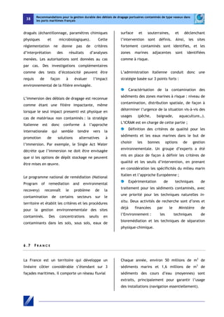 38 
Recommandations pour la gestion durable des déblais de dragage portuaires contaminés de type vaseux dans 
les ports maritimes français 
dragués (échantillonnage, paramètres chimiques 
physiques et microbiologiques). Cette 
réglementation ne donne pas de critères 
d’interprétation des résultats d’analyses 
menées. Les autorisations sont données au cas 
par cas. Des investigations complémentaires 
comme des tests d’écotoxicité peuvent être 
requis de façon à évaluer l’impact 
environnemental de la filière envisagée. 
L’immersion des déblais de dragage est reconnue 
comme étant une filière impactante, même 
lorsque le seul impact pressenti est physique en 
cas de matériaux non contaminés : la stratégie 
Italienne est donc conforme à l’approche 
internationale qui semble tendre vers la 
promotion de solutions alternatives à 
l’immersion. Par exemple, le Single Act Water 
décrète que l’immersion ne doit être envisagée 
que si les options de dépôt stockage ne peuvent 
être mises en oeuvre. 
Le programme national de remédiation (National 
Program of remediation and environmental 
recovery) reconnaît le problème de la 
contamination de certains secteurs sur le 
territoire et établit les critères et les procédures 
pour la gestion environnementale des sites 
contaminés. Des concentrations seuils en 
contaminants dans les sols, sous sols, eaux de 
surface et souterraines, et déclenchant 
l’intervention sont définis. Ainsi, les sites 
fortement contaminés sont identifies, et les 
zones marines adjacentes sont identifiées 
comme à risque. 
L’administration Italienne conduit donc une 
stratégie basée sur 3 points forts : 
Caractérisation de la contamination des 
sédiments des zones marines à risque : niveau de 
contamination, distribution spatiale, de façon à 
déterminer l’urgence de la situation vis-à-vis des 
usages (pêche, baignade, aquaculture…). 
L’ICRAM est en charge de cette partie ; 
Définition des critères de qualité pour les 
sédiments et les eaux marines dans le but de 
choisir les bonnes options de gestion 
environnementale. Un groupe d’experts a été 
mis en place de façon à définir les critères de 
qualité et les seuils d’intervention, en prenant 
en considération les spécificités du milieu marin 
Italien et l’approche Européenne ; 
Expérimentation de techniques de 
traitement pour les sédiments contaminés, avec 
une priorité pour les techniques naturelles in-situ. 
Deux activités de recherche sont d’ores et 
déjà financées par le Ministère de 
l’Environnement : les techniques de 
bioremédiation et les techniques de séparation 
physique-chimique. 
6 . 7 F R A NCE 
La France est un territoire qui développe un 
linéaire côtier considérable s’étendant sur 3 
façades maritimes. Il comporte un réseau fluvial 
Chaque année, environ 50 millions de m3 de 
sédiments marins et 1,6 millions de m3 de 
sédiments des cours d’eau (moyennes) sont 
extraits, principalement pour garantir l’usage 
des installations (navigation essentiellement). 
 
