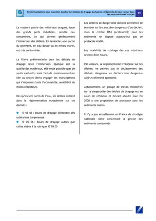 Recommandations pour la gestion durable des déblais de dragage portuaires contaminés de type vaseux dans 
les ports maritimes français 39 
La majeure partie des matériaux dragués, issue 
des grands ports industriels, semble peu 
contaminée, ce qui permet généralement 
l’immersion des déblais. En revanche, une partie 
du gisement, en eau douce ou en milieu marin, 
est très contaminée. 
La filière préférentielle pour les déblais de 
dragage reste l’immersion. Quelque soit la 
qualité des matériaux, elle reste possible (pas de 
seuils exclusifs) mais l’étude environnementale 
liée au projet devra engager les investigations 
qui s’imposent (tests d’écotoxicité, sensibilité du 
milieu récepteur). 
Dès qu’ils sont sortis de l’eau, les déblais entrent 
dans la réglementation européenne sur les 
déchets : 
17 05 05 : Boues de dragage contenant des 
substances dangereuses 
17 05 06 : Boues de dragage autres que 
celles visées à la rubrique 17 05 05 
Les critères de dangerosité doivent permettre de 
trancher sur le caractère dangereux d’un déchet, 
mais le critère H14 (écotoxicité) pour les 
sédiments ne dispose aujourd’hui pas de 
protocole établi. 
Les modalités de stockage des ces matériaux 
restent donc floues. 
Par ailleurs, la réglementation Française sur les 
déchets ne permet pas le déclassement des 
déchets dangereux en déchets non dangereux 
après traitement approprié. 
Actuellement, un groupe de travail ministériel 
sur la dangerosité des déblais de dragage est en 
cours de réflexion et devrait aboutir pour fin 
2008 à une proposition de protocole pour les 
sédiments marins. 
Il n’y a pas actuellement en France de stratégie 
nationale claire concernant la gestion des 
sédiments contaminés. 
 