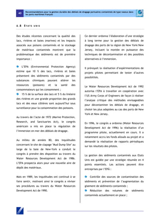 40 
Recommandations pour la gestion durable des déblais de dragage portuaires contaminés de type vaseux dans 
les ports maritimes français 
6 . 8 E T A T S U NI S 
Des études récentes concernant la qualité des 
lacs, rivières et baies (marines) et les impacts 
associés aux poisons contaminés et le stockage 
de matériaux contaminés montrent que la 
problématique des sédiments est de première 
importance : 
L’EPA (Environmental Protection Agency) 
estime que 10 % des lacs, rivières et baies 
présentent des sédiments contaminés par des 
substances chimiques pouvant altérer les 
ressources (poissons) et la santé des 
consommateurs qui les consomment ; 
15 % de la surface des lacs et 5 % du linéaire 
des rivières et une grande proportion des grands 
lacs et des eaux côtières sont aujourd’hui sous 
surveillance pour la consommation des poissons. 
Au travers de l’acte de 1972 (Marine Protection, 
Research, and Sanctuaries Act), le congrès 
américain a mis en place la régulation de 
l’immersion en mer des déblais de dragage. 
Au milieu de années 80, des inquiétudes 
concernant le site de clapage "Mud Dump Site" au 
large de la baie de New-York a conduit le 
congrès à prendre des disposition au travers du 
Water Resources Development Act de 1986. 
L’EPA prospecta alors pour une nouvelle aire de 
dépôt des matériaux. 
Mais en 1989, les inquiétudes ont continué à se 
faire sentir, motivant ainsi le congrès a réviser 
ses procédures au travers du Water Resources 
Development Act de 1990. 
Ce dernier ordonna l’élaboration d’une stratégie 
à long terme pour la gestion des déblais de 
dragage des ports de la région de New York/New 
Jersey, incluant la montée en puissance des 
techniques de décontamination et des possibles 
alternatives à l’immersion. 
Il prévoyait la réalisation d’expérimentations de 
projets pilotes permettant de tester d’autres 
possibilités. 
Le Water Resources Development Act de 1992 
autorisa l’EPA à travailler en coopération avec 
l’US Army Corps of Engineers de façon à réaliser 
l’analyse critique des méthodes envisageables 
pour décontaminer les déblais de dragage, et 
choisir les plus adaptées au cas des ports de New 
York et New Jersey. 
En 1996, le congrès a ordonna (Water Resources 
Development Act de 1996) la réalisation d’un 
programme pilote, actuellement en cours. Il a 
notamment accru les fonds alloués au projet et a 
demandé la réalisation de rapports périodiques 
sur les résultats des pilotes. 
La gestion des sédiments contaminés aux Etats 
Unis est guidée par une stratégie résumée en 4 
points essentiels. Les actions peuvent être 
entreprises par l’EPÄ : 
Contrôle des sources de contamination des 
sédiments et prévention de l’augmentation du 
gisement de sédiments contaminés ; 
Réduction des volumes de sédiments 
contaminés actuellement en place ; 
 