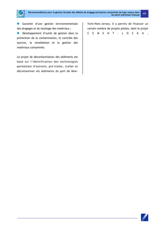 Recommandations pour la gestion durable des déblais de dragage portuaires contaminés de type vaseux dans 
les ports maritimes français 41 
Garantie d’une gestion environnementale 
des dragages et du stockage des matériaux ; 
Développement d’outils de gestion dans la 
prévention de la contamination, le contrôle des 
sources, la remédiation et la gestion des 
matériaux contaminés. 
Le projet de décontamination des sédiments est 
basé sur l’identification des technologies 
permettant d’extraire, pré-traiter, traiter et 
décontaminer els sédiments du port de New- 
York/New-Jersey. Il a permis de financer un 
certain nombre de projets pilotes, dont le projet 
C E M E N T - L O C K ® . 
 