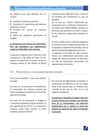 Recommandations pour la gestion durable des déblais de dragage portuaires contaminés de type vaseux dans 
les ports maritimes français 43 
Les objectifs d’une telle démarche sont les 
suivants : 
Identifier les secteurs contaminés 
Caractériser la contamination des matériaux 
(paramètres, niveaux) 
Connaître les volumes de matériaux 
concernés 
Définir les calendriers prévisionnels de 
dragages 
La connaissance des niveaux de contamination 
pour des paramètres non réglementaires 
(arrêté du 09/08/2006) reste à discuter. 
L’application progressive des la Directive Cadre 
européenne sur l’Eau (DCE) en France fixe des 
objectifs de qualité pour un certain nombre de 
composés (annexe X). Des Normes de Qualité 
Environnementale (NQE) dans l’eau, le biote et 
les sédiments sont actuellement en cours de 
discussion. 
Sur la base de l’affinité différentielle des 
contaminants pour les différents compartiments, 
une cellule mixte INERIS/IFREMER a proposé une 
déclinaison des paramètres de la DCE à analyser 
sur les différents compartiments (présenté en 
annexe). 
En outre, la DCE prévoit la réduction progressive 
de la pollution par les substances prioritaires, et 
la suppression progressive des émissions, rejet et 
pertes de substances dangereuses prioritaires. 
La réalisation d’une étude de risque sommaire 
relative aux contaminations potentielles dans 
chaque port pourrait permettre de déterminer 
une liste de contaminants (actuellement non 
réglementaires) à rechercher. 
7 . 2 P R E V E N T I O N D E L A CON T AMI N A T ION D E S S E D IME NT S 
D’une manière générale, il vaut mieux prévenir 
que guérir. 
D’un point de vue strictement environnemental, 
la contamination des sédiments présente des 
risques écologiques et sanitaires qu’il est difficile 
aujourd’hui d’évaluer. 
D’un point de vue économique, le dragage et 
l’’immersion de sédiments propres représente un 
coût approximatif de 15 €/m3. En comparaison, 
n’importe quelle filière terrestre se place 
d’emblée au dessus de 50 €/m3. 
D’un point de vue réglementaire et juridique, la 
contamination de sédiments au sein de chaque 
masse d’eau pourrait poser un problème pour 
l’atteinte du bon état en 2015 vis-à-vis des 
exigences européennes. 
Il semble donc nécessaire d’engager, dans tous 
les ports français et en relation avec l’état des 
lieux de la contamination, une démarche 
d’amélioration de la qualité en fixant des 
objectifs de réduction des rejets et d’atteinte 
de résultats. 
 