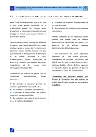 44 
Recommandations pour la gestion durable des déblais de dragage portuaires contaminés de type vaseux dans 
les ports maritimes français 
7 . 3 E L A BOR A T I O N D E SCH E M A S D E G E S T I O N A T E R R E D E S D E B L A I S D E D R AGAGE 
Même si des initiatives naissent aujourd’hui dans 
le sens d’une gestion mutualisée de la 
problématique dragage (Var, Finistère, Bassin 
d’Arcachon), la majeure partie des opérations de 
dragage ne s’inscrit dans aucune réflexion et 
planification globale. 
La difficulté croissante d’immerger les déblais de 
dragage en zone côtière pour différentes raisons 
(meilleure prise en compte de l’environnement, 
opposition sociale, conflits d’usage) rend plus 
que nécessaire le développement de techniques 
et de filières sécurisées à terre, 
économiquement viables, susceptibles de 
garantir la continuité des dragages d’entretien 
(exploitation) et des travaux neufs 
(développement des activités). 
L’élaboration de schémas de gestion par les 
collectivités départementales devrait 
permettre : 
De connaitre le calendrier prédictif des 
volumes à gérer à terre (voir aussi § 7.1) ; 
De connaître la qualité de ces matériaux ; 
D’envisager le regroupement des produits 
contaminés sur des sites dédiés ; 
De mutualiser des outils de pré-traitement 
et/ou de traitement des déblais ; 
D’orienter des matériaux vers des filières de 
stockage sécurisées ; 
De promouvoir la réutilisation des matériaux 
(valorisation). 
Il semble souhaitable que ces schémas de gestion 
puissent être intégrés dans les schémas 
départementaux d’élimination des déchets non 
dangereux et les schémas régionaux 
d’élimination des déchets dangereux. 
La non concurrence des outils (opérations 
techniques) et des filières (stockage, 
remblaiement de carrières, récupération des 
sables) avec des solutions extérieures (privées, 
publiques) doit être effective de façon à garantir 
un monopole d’accès au gisement et donc la 
viabilité dans le temps des investissements. 
L’intégration des matériaux dragués non 
destinés à l’immersion dans ces schémas de 
gestion devrait donc comporter un caractère 
obligatoire. 
 