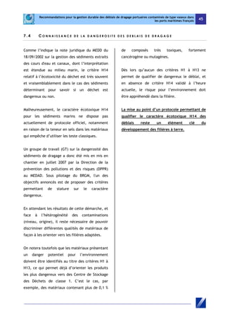 Recommandations pour la gestion durable des déblais de dragage portuaires contaminés de type vaseux dans 
les ports maritimes français 45 
7 . 4 CONNA I S S A NCE D E L A D A N G E R O S I T E D E S D E B L A I S D E D R AGAGE 
Comme l’indique la note juridique du MEDD du 
18/09/2002 sur la gestion des sédiments extraits 
des cours d'eau et canaux, dont l’interprétation 
est étendue au milieu marin, le critère H14 
relatif à l’écotoxicité du déchet est très souvent 
et vraisemblablement dans le cas des sédiments 
déterminant pour savoir si un déchet est 
dangereux ou non. 
Malheureusement, le caractère écotoxique H14 
pour les sédiments marins ne dispose pas 
actuellement de protocole officiel, notamment 
en raison de la teneur en sels dans les matériaux 
qui empêche d’utiliser les teste classiques. 
Un groupe de travail (GT) sur la dangerosité des 
sédiments de dragage a donc été mis en mis en 
chantier en juillet 2007 par la Direction de la 
prévention des pollutions et des risques (DPPR) 
au MEDAD. Sous pilotage du BRGM, l'un des 
objectifs annoncés est de proposer des critères 
permettant de stature sur le caractère 
dangereux. 
En attendant les résultats de cette démarche, et 
face à l’hétérogénéité des contaminations 
(niveau, origine), il reste nécessaire de pouvoir 
discriminer différentes qualités de matériaux de 
façon à les orienter vers les filières adaptées. 
On notera toutefois que les matériaux présentant 
un danger potentiel pour l’environnement 
doivent être identifiés au titre des critères H1 à 
H13, ce qui permet déjà d’orienter les produits 
les plus dangereux vers des Centre de Stockage 
des Déchets de classe 1. C’est le cas, par 
exemple, des matériaux contenant plus de 0,1 % 
de composés très toxiques, fortement 
cancérogène ou mutagènes. 
Dès lors qu’aucun des critères H1 à H13 ne 
permet de qualifier de dangereux le déblai, et 
en absence de critère H14 validé à l’heure 
actuelle, le risque pour l’environnement doit 
être appréhendé dans la filière. 
La mise au point d’un protocole permettant de 
qualifier le caractère écotoxique H14 des 
déblais reste un élément clé du 
développement des filières à terre. 
 