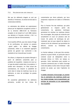 46 
Recommandations pour la gestion durable des déblais de dragage portuaires contaminés de type vaseux dans 
les ports maritimes français 
7 . 5 V ALOR I S A T ION D E S D E B L A I S 
Dès que les sédiments dragués ne sont pas 
destinés à l’immersion, ils entrent de fait dans la 
nomenclature déchets. 
La valorisation des déchets est explicitement 
prévue par les législations européenne (article 3 
de la directive 2006/12/CE du Parlement 
européen et du Conseil du 5 avril 2006 relative 
aux déchets) et française (articles L. 541-1 et 
suivants du Code de l’Environnement). 
Il est toutefois difficile, pour des raisons d’image 
et de certification, de valoriser en produits 
« grand public » les déblais de dragage 
contaminés, même si un traitement approprié 
permet de garantir leur conformité à des 
standards et leur innocuité pour la santé. 
Par ailleurs, la dispersion de produits fabriqués à 
partir de sédiments contaminés pose un 
problème de traçabilité. L’absence de recul sur 
ce type de produit conduit donc à la prudence. Il 
semble donc nécessaire, en l’état actuel des 
connaissances, de s’assurer la possibilité de 
suivre dans le temps les matériaux issus de ces 
sédiments, et donc de privilégier les grosses 
opérations. 
On caractérise généralement les sédiments 
portuaires, au-delà de leur niveau de 
contamination par divers polluants, par leurs 
proportions respectives de sables et d’éléments 
fins. 
Pour la fraction fine des matériaux, qui porte 
généralement la majeure partie des 
contaminants, les opérations techniques 
permettant de réutiliser les matériaux doivent 
être encouragées. Des projets de recherche sont 
actuellement en cours sur plusieurs axes de 
travail. On parlera de techniques de pré-traitement 
(qui ont pour objectif de réduire le 
volume) et/ou de traitement (qui permettent de 
détruire, extraire ou immobiliser des 
contaminants). 
La fraction sableuse, si elle peut être extraite, 
présente un grand intérêt, en particulier dans le 
contexte actuel de déséquilibre entre la 
demande (forte) et l’offre (en baisse) en 
granulats. Cette valorisation peut prendre un 
caractère commercial pour le maître d’ouvrage 
(vente des sables) si cette vente n’est pas l’objet 
premier du projet, qui reste l’opération de 
dragage. 
Il semble nécessaire d’encourager en premier 
lieu la valorisation des matériaux plutôt que 
leur simple stockage, tout en garantissant, par 
principe de précaution et de responsabilité, 
leur traçabilité. 
 