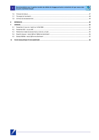 2 
Recommandations pour la gestion durable des déblais de dragage portuaires contaminés de type vaseux dans 
les ports maritimes français 
7.6 STOCKAGE DES DEBLAIS ............................................................................................................................. 47 
7.7 TECHNIQUES DE TRAITEMENTS ...................................................................................................................... 48 
7.8 SYNTHESE DES RECOMMANDATIONS ................................................................................................................. 49 
8 REFERENCES .................................................................................................................................................................................... 50 
9 ANNEXES ......................................................................................................................................................................................... 52 
9.1 PARAMETRES ET SEUILS DE L’ARRETE DU 14/06/2000 ............................................................................................. 52 
9.2 PARAMETRES DCE - CELLULE ARC ................................................................................................................. 54 
9.3 PROPOSITION D’ARBRE DE DECISION POUR LE CHOIX DE LA FILIERE .................................................................................. 55 
9.4 ENQUETES DRAGAGE : INDICES QN1M ET QN2M PAR DEPARTEMENT ................................................................................ 56 
9.5 DONNEES REPOM : INDICES QN1M PAR DEPARTEMENT ............................................................................................. 57 
10 FICHE SIGNALETIQUE ET DOCUMENTAIRE .................................................................................................................................... 58 
 