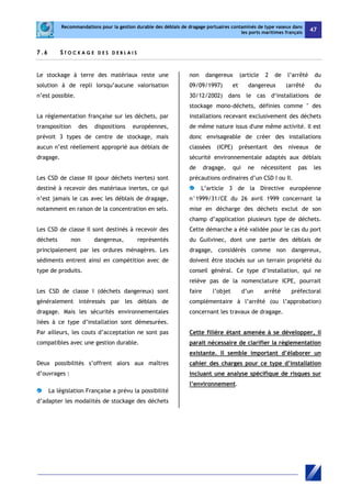 Recommandations pour la gestion durable des déblais de dragage portuaires contaminés de type vaseux dans 
les ports maritimes français 47 
7 . 6 S TOC K AGE D E S D E B L A I S 
Le stockage à terre des matériaux reste une 
solution à de repli lorsqu’aucune valorisation 
n’est possible. 
La réglementation française sur les déchets, par 
transposition des dispositions européennes, 
prévoit 3 types de centre de stockage, mais 
aucun n’est réellement approprié aux déblais de 
dragage. 
Les CSD de classe III (pour déchets inertes) sont 
destiné à recevoir des matériaux inertes, ce qui 
n’est jamais le cas avec les déblais de dragage, 
notamment en raison de la concentration en sels. 
Les CSD de classe II sont destinés à recevoir des 
déchets non dangereux, représentés 
principalement par les ordures ménagères. Les 
sédiments entrent ainsi en compétition avec de 
type de produits. 
Les CSD de classe I (déchets dangereux) sont 
généralement intéressés par les déblais de 
dragage. Mais les sécurités environnementales 
liées à ce type d’installation sont démesurées. 
Par ailleurs, les couts d’acceptation ne sont pas 
compatibles avec une gestion durable. 
Deux possibilités s’offrent alors aux maîtres 
d’ouvrages : 
La législation Française a prévu la possibilité 
d’adapter les modalités de stockage des déchets 
non dangereux (article 2 de l’arrêté du 
09/09/1997) et dangereux (arrêté du 
30/12/2002) dans le cas d‘installations de 
stockage mono-déchets, définies comme " des 
installations recevant exclusivement des déchets 
de même nature issus d'une même activité. Il est 
donc envisageable de créer des installations 
classées (ICPE) présentant des niveaux de 
sécurité environnementale adaptés aux déblais 
de dragage, qui ne nécessitent pas les 
précautions ordinaires d’un CSD I ou II. 
L’article 3 de la Directive européenne 
n°1999/31/CE du 26 avril 1999 concernant la 
mise en décharge des déchets exclut de son 
champ d’application plusieurs type de déchets. 
Cette démarche a été validée pour le cas du port 
du Guilvinec, dont une partie des déblais de 
dragage, considérés comme non dangereux, 
doivent être stockés sur un terrain propriété du 
conseil général. Ce type d’installation, qui ne 
relève pas de la nomenclature ICPE, pourrait 
faire l’objet d’un arrêté préfectoral 
complémentaire à l’arrêté (ou l’approbation) 
concernant les travaux de dragage. 
Cette filière étant amenée à se développer, il 
parait nécessaire de clarifier la réglementation 
existante. Il semble important d’élaborer un 
cahier des charges pour ce type d’installation 
incluant une analyse spécifique de risques sur 
l’environnement. 
 