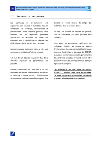 48 
Recommandations pour la gestion durable des déblais de dragage portuaires contaminés de type vaseux dans 
les ports maritimes français 
7 . 7 T E C H N I Q U E S D E T R A I T E M E N T S 
Les techniques de pré-traitement sont 
aujourd’hui bien connues et maîtrisées. Nous en 
connaissons les avantages, inconvénients et 
performances. D’une manière générale, elles 
utilisent soit la séparation granulaire 
(permettant de récupérer les sables par 
exemple), soit la déshydratation (réalisée par 
différents procédés), soit les deux combinés. 
Les techniques de traitement, même si elles sont 
nombreuses, sont aujourd’hui mal connues. 
Cet état de fait découle en premier lieu de la 
difficulté d’évaluer les performances des 
procédés. 
Lorsque l’estimation de l’efficacité d’un pré-traitement 
se résume à la mesure du volume ou 
au calcul de la teneur en eau, l’évaluation des 
techniques de traitement des sédiments doit être 
capable de rendre compte du danger des 
matériaux, dans un scénario donné. 
En effet, les critères de stabilité des produits 
finis et d’influence sur l’eau pourront être 
différents 
Nous avons pu appréhender l’efficacité des 
techniques étudiées au travers de sources 
d’informations diverses : contacts téléphoniques, 
courriers électroniques, ouvrages de SEDNET, 
plaquettes commerciales…mais les performances 
des différents procédés devraient pouvoir être 
caractérisés selon des critères communs de façon 
à pouvoir les comparer. 
Les expériences de type pilote (SEDIMARD, 
SEDIGEST…) doivent donc être encouragées, 
car elles permettent de comparer différentes 
procédés selon des critères pré-définis. 
 