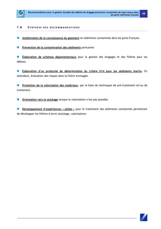 Recommandations pour la gestion durable des déblais de dragage portuaires contaminés de type vaseux dans 
les ports maritimes français 49 
7 . 8 S Y N T H E S E D E S R ECOMMAND A T I O N S 
Amélioration de la connaissance du gisement en sédiments contaminés dans les ports Français. 
Prévention de la contamination des sédiments portuaires 
Élaboration de schémas départementaux pour la gestion des dragages et des filières pour les 
déblais. 
Elaboration d’un protocole de détermination du critère H14 pour les sédiments marins. En 
attendant, évaluation des risques dans la filière envisagée. 
Promotion de la valorisation des matériaux, par le biais de techniques de pré-traitement et/ou de 
traitement. 
Orientation vers le stockage lorsque la valorisation n’est pas possible. 
Développement d’expériences « pilote » pour le traitement des sédiments contaminés permettant 
de développer les filières à terre (stockage, valorisation) 
 