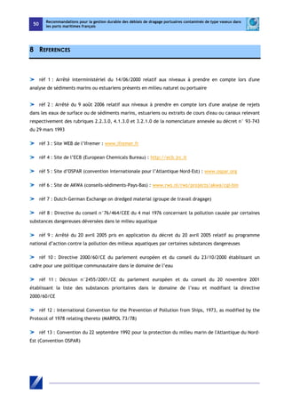 50 
Recommandations pour la gestion durable des déblais de dragage portuaires contaminés de type vaseux dans 
les ports maritimes français 
8 REFERENCES 
réf 1 : Arrêté interministériel du 14/06/2000 relatif aux niveaux à prendre en compte lors d'une 
analyse de sédiments marins ou estuariens présents en milieu naturel ou portuaire 
réf 2 : Arrêté du 9 août 2006 relatif aux niveaux à prendre en compte lors d'une analyse de rejets 
dans les eaux de surface ou de sédiments marins, estuariens ou extraits de cours d'eau ou canaux relevant 
respectivement des rubriques 2.2.3.0, 4.1.3.0 et 3.2.1.0 de la nomenclature annexée au décret n° 93-743 
du 29 mars 1993 
réf 3 : Site WEB de l’Ifremer : www.ifremer.fr 
réf 4 : Site de l’ECB (European Chemicals Bureau) : http://ecb.jrc.it 
réf 5 : Site d’OSPAR (convention internationale pour l’Atlantique Nord-Est) : www.ospar.org 
réf 6 : Site de AKWA (conseils-sédiments-Pays-Bas) : www.rws.nl/rws/projects/akwa/cgi-bin 
réf 7 : Dutch-German Exchange on dredged material (groupe de travail dragage) 
réf 8 : Directive du conseil n°76/464/CEE du 4 mai 1976 concernant la pollution causée par certaines 
substances dangereuses déversées dans le milieu aquatique 
réf 9 : Arrêté du 20 avril 2005 pris en application du décret du 20 avril 2005 relatif au programme 
national d’action contre la pollution des milieux aquatiques par certaines substances dangereuses 
réf 10 : Directive 2000/60/CE du parlement européen et du conseil du 23/10/2000 établissant un 
cadre pour une politique communautaire dans le domaine de l’eau 
réf 11 : Décision n°2455/2001/CE du parlement européen et du conseil du 20 novembre 2001 
établissant la liste des substances prioritaires dans le domaine de l’eau et modifiant la directive 
2000/60/CE 
réf 12 : International Convention for the Prevention of Pollution from Ships, 1973, as modified by the 
Protocol of 1978 relating thereto (MARPOL 73/78) 
réf 13 : Convention du 22 septembre 1992 pour la protection du milieu marin de l'Atlantique du Nord- 
Est (Convention OSPAR) 
 