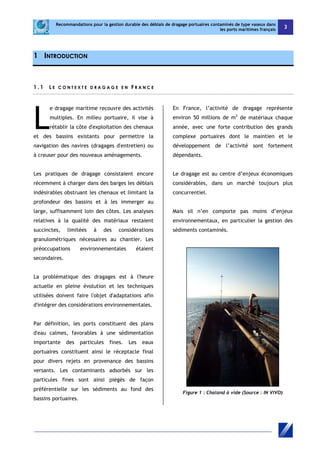Recommandations pour la gestion durable des déblais de dragage portuaires contaminés de type vaseux dans 
les ports maritimes français 3 
1 INTRODUCTION 
1 . 1 L E C O N T E X T E D R AGA G E E N F R A NCE 
e dragage maritime recouvre des activités 
multiples. En milieu portuaire, il vise à 
rétablir la côte d'exploitation des chenaux 
et des bassins existants pour permettre la 
navigation des navires (dragages d'entretien) ou 
à creuser pour des nouveaux aménagements. 
Les pratiques de dragage consistaient encore 
récemment à charger dans des barges les déblais 
indésirables obstruant les chenaux et limitant la 
profondeur des bassins et à les immerger au 
large, suffisamment loin des côtes. Les analyses 
relatives à la qualité des matériaux restaient 
succinctes, limitées à des considérations 
granulométriques nécessaires au chantier. Les 
préoccupations environnementales étaient 
secondaires. 
La problématique des dragages est à l'heure 
actuelle en pleine évolution et les techniques 
utilisées doivent faire l'objet d'adaptations afin 
d'intégrer des considérations environnementales. 
Par définition, les ports constituent des plans 
d'eau calmes, favorables à une sédimentation 
importante des particules fines. Les eaux 
portuaires constituent ainsi le réceptacle final 
pour divers rejets en provenance des bassins 
versants. Les contaminants adsorbés sur les 
particules fines sont ainsi piégés de façon 
préférentielle sur les sédiments au fond des 
bassins portuaires. 
En France, l’activité de dragage représente 
environ 50 millions de m3 de matériaux chaque 
année, avec une forte contribution des grands 
complexe portuaires dont le maintien et le 
développement de l’activité sont fortement 
dépendants. 
Le dragage est au centre d’enjeux économiques 
considérables, dans un marché toujours plus 
concurrentiel. 
Mais sil n’en comporte pas moins d’enjeux 
environnementaux, en particulier la gestion des 
sédiments contaminés. 
Figure 1 : Chaland à vide (Source : IN VIVO) 
L 
 
