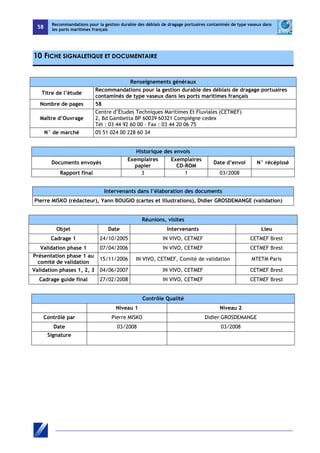 58 
Recommandations pour la gestion durable des déblais de dragage portuaires contaminés de type vaseux dans 
les ports maritimes français 
10 FICHE SIGNALETIQUE ET DOCUMENTAIRE 
Renseignements généraux 
Titre de l’étude Recommandations pour la gestion durable des déblais de dragage portuaires 
contaminés de type vaseux dans les ports maritimes français 
Nombre de pages 58 
Maître d’Ouvrage 
Centre d’Études Techniques Maritimes Et Fluviales (CETMEF) 
2, Bd Gambetta BP 60039 60321 Compiègne cedex 
Tél : 03 44 92 60 00 - Fax : 03 44 20 06 75 
N° de marché 05 51 024 00 228 60 34 
Historique des envois 
Documents envoyés Exemplaires 
papier 
Exemplaires 
CD-ROM Date d’envoi N° récépissé 
Rapport final 3 1 03/2008 
Intervenants dans l’élaboration des documents 
Pierre MISKO (rédacteur), Yann BOUGIO (cartes et illustrations), Didier GROSDEMANGE (validation) 
Réunions, visites 
Objet Date Intervenants Lieu 
Cadrage 1 24/10/2005 IN VIVO, CETMEF CETMEF Brest 
Validation phase 1 07/04/2006 IN VIVO, CETMEF CETMEF Brest 
Présentation phase 1 au 
comité de validation 15/11/2006 IN VIVO, CETMEF, Comité de validation MTETM Paris 
Validation phases 1, 2, 3 04/06/2007 IN VIVO, CETMEF CETMEF Brest 
Cadrage guide final 27/02/2008 IN VIVO, CETMEF CETMEF Brest 
Contrôle Qualité 
Niveau 1 Niveau 2 
Contrôlé par Pierre MISKO Didier GROSDEMANGE 
Date 03/2008 03/2008 
Signature 
