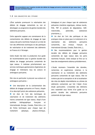4 
Recommandations pour la gestion durable des déblais de dragage portuaires contaminés de type vaseux dans 
les ports maritimes français 
1 . 2 L E S O B J E C T I F S D E L ' E T U D E 
L'État souhaite promouvoir la valorisation des 
déblais de dragage contaminés ou non et 
développer un programme de gestion durable des 
sédiments portuaires. 
Cette approche suppose une connaissance de la 
contamination des déblais de dragage de type 
vaseux des ports maritimes français et un état de 
l'art des différentes techniques et des politiques 
de valorisation et de traitement des sédiments 
en France et à l’étranger. 
Cette étude vise donc la production d'un guide 
de recommandation pour la gestion durable des 
déblais de dragage portuaires contaminés de 
type vaseux. Il s'adresse prioritairement aux 
services techniques gestionnaires d'opérations de 
dragage et intéressera tous les acteurs et 
aménageurs portuaires. 
Elle vise en particulier à procurer aux acteurs et 
aménageurs portuaires : 
Une description de la contamination des 
déblais de dragage portuaires en France, étayée 
d’un descriptif précis des substances polluantes, 
Un état de l’art des techniques de 
valorisation et de traitement des sédiments 
marins contaminés de type vaseux, étayé d’une 
synthèse bibliographique française et 
internationale (Europe, Canada, États-Unis…) et 
de fiches techniques pour chaque type de 
traitement (physique, physico-chimique, 
biologique) et pour chaque type de substances 
polluantes (matières organiques, métaux lourds, 
PCB, TBT et produits de dégradation, HAP, 
insecticides, pesticides, substances 
prioritaires…), 
Un état de l’art des politiques et des 
pratiques mises en place pour le traitement et la 
valorisation des sédiments portuaires 
contaminés, aux niveaux français et 
international (Europe, Canada, États-Unis…), 
Des recommandations pour la gestion 
durable des déblais de dragage portuaires 
contaminés de type vaseux dans les ports 
maritimes français. Cette analyse se fera sur la 
base des enseignements obtenus précédemment. 
L’étude recensera l’ensemble des données, 
recherches et expériences relatives à la 
valorisation et au traitement des sédiments 
portuaires contaminés de type vaseux. Elle ne 
traitera pas de la conception et de la localisation 
des sites de dépôts intermédiaires ou ultimes de 
sédiments contaminés qui fait l’objet d’une 
étude particulière. L’ensemble des éléments 
sera rassemblé sous forme d’un guide sur la 
gestion durable des sédiments portuaires 
contaminés de type vaseux. 
 