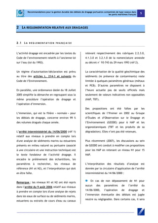 Recommandations pour la gestion durable des déblais de dragage portuaires contaminés de type vaseux dans 
les ports maritimes français 5 
2 LA REGLEMENTATION RELATIVE AUX DRAGAGES 
2 . 1 L A R EGL EME N T A T I O N F R A NÇ A I S E 
L’activité dragage est encadrée par les textes du 
Code de l’environnement relatifs à l’ancienne loi 
sur l’eau (loi du 1992). 
Un régime d’autorisation/déclaration est prévu 
au titre des articles L. 214-1 et suivants du 
Code de l’Environnement. 
En parallèle, une ordonnance datée du 18 Juillet 
2005 simplifie la démarche en regroupant sous la 
même procédure l’opération de dragage et 
l’opération d’immersion. 
L’immersion, qui est la filière « normale » pour 
les déblais de dragage, concerne environ 99 % 
des volumes dragués chaque année. 
L’arrêté interministériel du 14/06/2000 (réf 1) 
relatif aux niveaux à prendre en compte lors 
d'une analyse de sédiments marins ou estuariens 
présents en milieu naturel ou portuaire (associé 
à une circulaire et une instruction technique) est 
le texte fondateur de l’activité dragage. Il 
encadre le prélèvement des échantillons, les 
paramètres à rechercher, les niveaux de 
référence (N1 et N2), et l’interprétation qui doit 
en être faîte. 
Remarque : les niveaux N1 et N2 ont été repris 
dans l’arrêté du 9 août 2006 relatif aux niveaux 
à prendre en compte lors d'une analyse de rejets 
dans les eaux de surface ou de sédiments marins, 
estuariens ou extraits de cours d'eau ou canaux 
relevant respectivement des rubriques 2.2.3.0, 
4.1.3.0 et 3.2.1.0 de la nomenclature annexée 
au décret n° 93-743 du 29 mars 1993 (réf 2). 
La caractérisation de la qualité géochimique des 
sédiments (ie présence de contaminants) reste 
limitée à quelques paramètres généraux (métaux 
et PCB). D’autres paramètres ne disposent à 
l’heure actuelle pas de seuils officiels mais 
seulement de valeurs indicatives non opposables 
(HAP, TBT). 
Des propositions ont été faîtes par les 
scientifiques de l’Ifremer en 2002 au Groupe 
d’Études et d’Observation sur le Dragage et 
l’Environnement (GEODE) pour 6 HAP et les 
organostanniques (TBT et les produits de sa 
dégradation). Elles n’ont pas été retenues. 
Plus récemment (2007), les discussions au sein 
de GEODE ont conduit à modifier ces propositions 
pour les HAP en retenant un niveau N1 pour 15 
HAP. 
L’interprétation des résultats d’analyse est 
donnée par la circulaire d’application de l’arrêté 
interministériel du 14/06/2000 : 
En cas de non dépassement de N1 pour 
aucun des paramètres de l’arrêté du 
14/06/2000, l’opération de dragage et 
l’immersion éventuelle des déblais est jugée 
neutre ou négligeable. Dans certains cas, il sera 
 