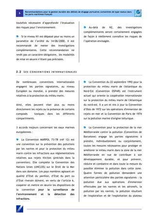 6 
Recommandations pour la gestion durable des déblais de dragage portuaires contaminés de type vaseux dans 
les ports maritimes français 
toutefois nécessaire d’approfondir l’évaluation 
des risques pour l’environnement. 
Si le niveau N1 est dépassé pour au moins un 
paramètre de l’arrêté du 14/06/2000, il est 
recommandé de mener des investigations 
complémentaires. Cette recommandation ne 
revêt pas un caractère obligatoire, les modalités 
de mise en oeuvre n’étant pas précisées. 
Au-delà de N2, des investigations 
complémentaires seront certainement engagées 
de façon à réellement connaître les risques de 
l’opération envisagée. 
2 . 2 L E S C O N V E N T I O N S I N T E R N A T I O N A L E S 
De nombreuses conventions internationales 
engagent les parties signataires, au niveau 
Européen ou mondial, à prendre des mesures 
relatives à la protection du milieu marin. 
Ainsi, elles peuvent viser plus ou moins 
directement les rejets ou la présence de certains 
composés toxiques dans les différents 
compartiments. 
3 accords majeurs concernant les eaux marines 
européennes : 
La Convention MARPOL 73/78 (réf 12) est 
une convention sur la prévention des pollutions 
par les navires et pour la protection du milieu 
marin contre les infractions aux réglementations 
relatives aux rejets illicites (précisés dans la 
convention). Elle complète la Convention des 
Nations Unies (UNCLOS) sur le Droit de la Mer 
dans son domaine. Les pays membres agissant en 
qualité d’Etat du pavillon, d’Etat du port ou 
d’Etat riverain doivent, en vertu de l’article 6, 
coopérer et mettre en oeuvre les dispositions de 
la convention pour la surveillance de 
l’environnement et la détection des 
infractions. 
La Convention du 22 septembre 1992 pour la 
protection du milieu marin de l'Atlantique du 
Nord-Est (Convention OSPAR) est l'instrument 
actuel qui oriente la coopération internationale 
sur la protection du milieu marin de l'Atlantique 
du nord-est. Il a uni et mis à jour la Convention 
d’Oslo de 1972 sur les opérations d'immersion de 
rejets en mer et la Convention de Paris de 1974 
sur la pollution marine d'origine tellurique. 
La Convention pour la protection de la mer 
Méditerranée contre la pollution (Convention de 
Barcelone) engage les parties signataires à 
prendre, individuellement ou conjointement, 
toutes les mesures nécessaires pour protéger et 
améliorer le milieu marin dans la zone de la mer 
Méditerranée en vue de contribuer à son 
développement durable, et pour prévenir, 
réduire et combattre et dans toute la mesure du 
possible éliminer la pollution dans cette zone. 
Quatre formes de pollution demandent une 
attention particulière des parties signataires : la 
pollution due aux opérations d'immersion 
effectuées par les navires et les aéronefs, la 
pollution par les navires, la pollution résultant 
de l'exploration et de l'exploitation du plateau 
 