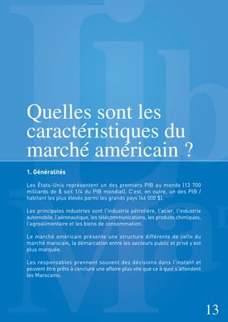 Quelles sont les
caractéristiques du
marché américain ?
1. Généralités
Les États-Unis représentent un des premiers PIB au monde (13 700
milliards de $ soit 1/4 du PIB mondial). C'est, en outre, un des PIB /
habitant les plus élevés parmi les grands pays (46 000 $).
Les principales industries sont l'industrie pétrolière, l'acier, l'industrie
automobile, l'aéronautique, les télécommunications, les produits chimiques,
l'agroalimentaire et les biens de consommation.
Le marché américain présente une structure différente de celle du
marché marocain, la démarcation entre les secteurs public et privé y est
plus marquée.
Les responsables prennent souvent des décisions dans l'instant et
peuvent être prêts à conclure une affaire plus vite que ce à quoi s'attendent
les Marocains.
13
 