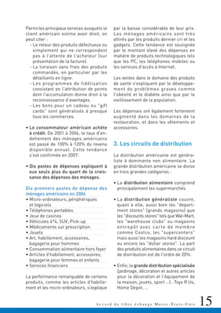 15A c c o r d d e l i b r e é c h a n g e M a r o c - É t a t s - U n i s
Parmi les principaux services auxquels le
client américain estime avoir droit, on
peut citer :
- Le retour des produits défectueux ou
simplement qui ne correspondent
pas à l'attente de l'acheteur (sur
présentation de la facture).
- La livraison sans frais des produits
commandés, en particulier par les
détaillants en ligne.
- Les programmes de fidélisation
consistant en l'attribution de points
dont l'accumulation donne droit à la
reconnaissance d'avantages.
- Les bons pour un cadeau ou "gift
cards" sont généralisés à presque
tous les commerces.
• Le consommateur américain achète
à crédit. De 2001 à 2006, le taux d'en-
dettement des ménages américains
est passé de 100% à 120% du revenu
disponible annuel. Cette tendance
s'est confirmée en 2007.
• Dix postes de dépenses expliquent à
eux seuls plus du quart de la crois-
sance des dépenses des ménages.
Dix premiers postes de dépense des
ménages américains en 2004
• Micro-ordinateurs, périphériques
et logiciels
• Téléphones portables
• Jeux de casinos
• Véhicules 4*4, SUV, Pick-up
• Médicaments sur prescription
• Jouets
• Art, habillement, accessoires,
bagagerie pour hommes
• Consommation alimentaire hors foyer
• Articles d'habillement, accessoires,
bagagerie pour femmes et enfants
• Services financiers
La performance remarquable de certains
produits, comme les articles d'habille-
ment et les micro-ordinateurs, s'explique
par la baisse considérable de leur prix.
Les ménages américains sont très
attirés par les produits dernier cri et les
gadgets. Cette tendance est soulignée
par le montant élevé des dépenses en
matière de produits technologiques tels
que les PC, les téléphones mobiles ou
les services d'accès à Internet.
Les ventes dans le domaine des produits
de santé s'expliquent par le développe-
ment de problèmes graves comme
l'obésité et le diabète ainsi que par le
vieillissement de la population.
Les dépenses ont également fortement
augmenté dans les domaines de la
restauration, et dans les vêtements et
accessoires.
3. Les circuits de distribution
La distribution américaine est généra-
liste à dominante non alimentaire. La
grande distribution américaine se divise
en trois grandes catégories :
• La distribution alimentaire comprend
principalement les supermarchés.
• La distribution généraliste couvre,
quant à elle, aussi bien les "depart-
ment stores" (grands magasins) que
les "discounts stores" tels que Wal-Mart,
les "warehouse clubs" ou magasins
entrepôt avec carte de membre
comme Costco, les "supercenters"
mais aussi les magasins hard discount
ou encore les "dollar stores". La part
des produits alimentaires dans ce circuit
de distribution est de l'ordre de 20%.
• Enfin, la grande distribution spécialisée
(jardinage, décoration et autres articles
pour la décoration et l'équipement de
la maison, jouets, sport …) : Toys R Us,
Home Depot, …
 