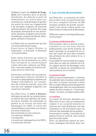 16 G u i d e d ' u t i l i s a t i o n à d e s t i n a t i o n d e s e n t r e p r i s e s m a r o c a i n e s
Catégorie à part, les chaînes de drugs-
tores sont classées dans la grande
distribution. Au-delà de la vente de
médicaments sur prescription qui
constitue leur caractéristique originelle,
ces points de vente qui s’apparentent
à de véritables magasins de proximité
commercialisent une gamme très large
de produits alimentaires et non alimen-
taires (produits d'hygiène personnelle,
cosmétiques, produits de beauté, déter-
gents, bonbons et boissons).
Les États-Unis se caractérisent par des
circuits de distribution longs :
Exportateur> Agent-Broker >
Importateur > Grossiste > Détaillant
> Consommateur
Cette chaîne d'acteurs qui amène le
produit du lieu de production au client
final (entreprise ou consommateur)
s'avère donc plus coûteuse aux États-
Unis, mais elle remplit une fonction clef :
mieux servir le client final.
Encore plus aux États-Unis qu'ailleurs,
les exportateurs devront connaître la
couverture géographique proposée par
chaque intermédiaire, car compte-
tenu de la taille du marché, rares sont
ceux qui sont capables d'apporter une
couverture nationale.
Aux États-Unis, la vente à distance,
technique qui permet au consommateur,
en dehors des lieux habituels de récep-
tion de la clientèle, de commander un
produit ou un service, est aussi très
développée (en 2005, la moitié des
consommateurs américains a eu recours
à la vente à distance).
Elle est divisée en sous-secteurs :
• la vente par téléphone ;
• le téléachat ;
• la vente par catalogue/courrier (VPC) ;
• la vente par Internet.
4. Les circuits de promotion
Aux États-Unis, la promotion de l'offre
joue un rôle crucial. Le marché américain
est ultra compétitif (environ 34 000
nouveaux produits de grande consom-
mation sont lancés chaque année aux
États-Unis) et il importe de se démarquer.
Différents moyens sont disponibles pour
communiquer :
La presse professionnelle
Communiquer dans la presse profes-
sionnelle ou sur les sites internet
professionnels sous forme d'article, de
publi-reportage ou de publicité est un
très bon moyen de vous faire connaître
des acheteurs de votre secteur et ce, à
moindre coût.
Ce procédé est recommandé principale-
ment dans le cadre de relations B to B.
Ce support permet de développer votre
notoriété en phase de consolidation de
votre présence sur le marché.
La presse locale
Selon la zone d'implantation, l'insertion
de publicités dans la presse locale plutôt
que dans la presse nationale s'avère
être un moyen efficace et économiquement
raisonnable pour créer une reconnaissance
rapide de votre marque ou " brand awa-
reness ". En outre, ce moyen est plus ciblé.
Le mailing
Les bases de données abondent aux
États-Unis et leur coût est relativement
modéré. Il est conseillé d'acheter en
commun avec votre distributeur une liste
d'acheteurs ou de fournisseurs pour les
informer des avantages de vos produits.
Concernant le mailing, l'ensemble de la
gestion (envoi et suivi) de cette activité
peut être externalisé.
Enfin, les détaillants éditent de nom-
breux catalogues distribués dans leur
 
