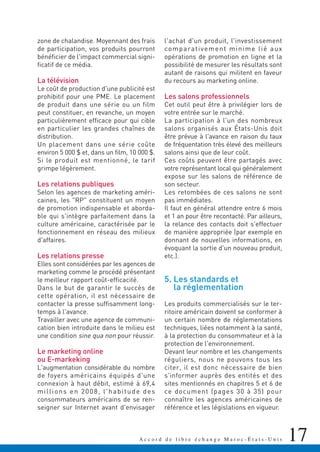 17A c c o r d d e l i b r e é c h a n g e M a r o c - É t a t s - U n i s
zone de chalandise. Moyennant des frais
de participation, vos produits pourront
bénéficier de l'impact commercial signi-
ficatif de ce média.
La télévision
Le coût de production d'une publicité est
prohibitif pour une PME. Le placement
de produit dans une série ou un film
peut constituer, en revanche, un moyen
particulièrement efficace pour qui cible
en particulier les grandes chaînes de
distribution.
Un placement dans une série coûte
environ 5 000 $ et, dans un film, 10 000 $.
Si le produit est mentionné, le tarif
grimpe légèrement.
Les relations publiques
Selon les agences de marketing améri-
caines, les "RP" constituent un moyen
de promotion indispensable et aborda-
ble qui s'intègre parfaitement dans la
culture américaine, caractérisée par le
fonctionnement en réseau des milieux
d'affaires.
Les relations presse
Elles sont considérées par les agences de
marketing comme le procédé présentant
le meilleur rapport coût-efficacité.
Dans le but de garantir le succès de
cette opération, il est nécessaire de
contacter la presse suffisamment long-
temps à l'avance.
Travailler avec une agence de communi-
cation bien introduite dans le milieu est
une condition sine qua non pour réussir.
Le marketing online
ou E-markeking
L'augmentation considérable du nombre
de foyers américains équipés d'une
connexion à haut débit, estimé à 69,4
millions en 2008, l'habitude des
consommateurs américains de se ren-
seigner sur Internet avant d'envisager
l'achat d'un produit, l'investissement
comparativement minime lié aux
opérations de promotion en ligne et la
possibilité de mesurer les résultats sont
autant de raisons qui militent en faveur
du recours au marketing online.
Les salons professionnels
Cet outil peut être à privilégier lors de
votre entrée sur le marché.
La participation à l'un des nombreux
salons organisés aux États-Unis doit
être prévue à l'avance en raison du taux
de fréquentation très élevé des meilleurs
salons ainsi que de leur coût.
Ces coûts peuvent être partagés avec
votre représentant local qui généralement
expose sur les salons de référence de
son secteur.
Les retombées de ces salons ne sont
pas immédiates.
Il faut en général attendre entre 6 mois
et 1 an pour être recontacté. Par ailleurs,
la relance des contacts doit s'effectuer
de manière appropriée (par exemple en
donnant de nouvelles informations, en
évoquant la sortie d'un nouveau produit,
etc.).
5. Les standards et
la réglementation
Les produits commercialisés sur le ter-
ritoire américain doivent se conformer à
un certain nombre de réglementations
techniques, liées notamment à la santé,
à la protection du consommateur et à la
protection de l'environnement.
Devant leur nombre et les changements
réguliers, nous ne pouvons tous les
citer, il est donc nécessaire de bien
s'informer auprès des entités et des
sites mentionnés en chapitres 5 et 6 de
ce document (pages 30 à 35) pour
connaître les agences américaines de
référence et les législations en vigueur.
 