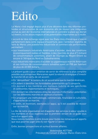 Edito
Le Maroc s'est engagé depuis plus d'une décennie dans des réformes pro-
fondes et structurelles de son économie afin de réussir une intégration
accrue au sein de l'économie internationale et y prendre la place qui devrait
lui revenir, vu les atouts majeurs et les potentialités importantes qu'il recèle.
L’accord de libre échange signé avec les États-Unis d'Amérique s'inscrit
parfaitement dans cette logique d'ouverture, avec l'ambition légitime de
faire du Maroc une plateforme industrielle et commerciale performante,
permettant :
• aux investisseurs industriels Américains d'accéder, dans des conditions
économiquement viables et flexibles, à des marchés de plus d'1 milliard
de consommateurs potentiels, allant de l'Europe au Moyen-Orient ou
encore à l'Afrique du Nord ou Subsaharienne,
• aux industriels marocains d'accéder au gigantesque marché Américain
et ses millions de consommateurs solvables ayant un PIB par habitant
de plus de 45 000 dollars.
Le présent guide a pour ambition de servir de référence la plus complète
possible aux entreprises Marocaines ayant la volonté stratégique d'investir
le marché US en vertu de cet accord :
• En “démystifiant” le contenu de cet accord ainsi que le marché Américain,
• En aidant à identifier les formidables potentialités qu'il comporte,
• En donnant à nos membres une meilleure lisibilité de ses spécificités
et contraintes réglementaires et techniques,
• En donnant les informations et/ou les sources d'information potentielles
sur les différents marchés et secteurs d'activité,
• En proposant une méthodologie, commerciale, financière et culturelle,
d'approche de ce marché,
• Et enfin, en montrant, exemples à l'appui, qu'il est possible de réussir
sur ce marché.
Le rôle de notre organisation est d'apporter des services à valeur ajoutée à
nos membres et nous espérons que la première version de ce guide vous
sera d'un apport utile.
Nous restons toutefois à votre écoute pour toutes les remarques et apports
que vous pourriez juger utile d'y voir figurer à l'avenir.
Enfin, bonnes prospections et surtout bonnes affaires.
Abdelmalek KETTANI
Président du Conseil d’affaires Maroc-États-Unis
 