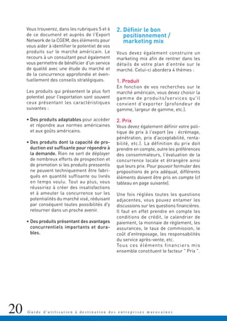 20 G u i d e d ' u t i l i s a t i o n à d e s t i n a t i o n d e s e n t r e p r i s e s m a r o c a i n e s
Vous trouverez, dans les rubriques 5 et 6
de ce document et auprès de l'Export
Network de la CGEM, des éléments pour
vous aider à identifier le potentiel de vos
produits sur le marché américain. Le
recours à un consultant peut également
vous permettre de bénéficier d'un service
de qualité avec une étude du marché et
de la concurrence approfondie et éven-
tuellement des conseils stratégiques.
Les produits qui présentent le plus fort
potentiel pour l'exportation sont souvent
ceux présentant les caractéristiques
suivantes :
• Des produits adaptables pour accéder
et répondre aux normes américaines
et aux goûts américains.
• Des produits dont la capacité de pro-
duction est suffisante pour répondre à
la demande. Rien ne sert de déployer
de nombreux efforts de prospection et
de promotion si les produits pressentis
ne peuvent techniquement être fabri-
qués en quantité suffisante ou livrés
en temps voulu. Tout au plus, vous
réussiriez à créer des insatisfactions
et à ameuter la concurrence sur les
potentialités du marché visé, réduisant
par conséquent toutes possibilités d'y
retourner dans un proche avenir.
• Des produits présentant des avantages
concurrentiels importants et dura-
bles.
2. Définir le bon
positionnement /
marketing mix
Vous devez également construire un
marketing mix afin de rentrer dans les
détails de votre plan d'entrée sur le
marché. Celui-ci abordera 4 thèmes :
1. Produit
En fonction de vos recherches sur le
marché américain, vous devez choisir la
gamme de produits/services qu'il
convient d'exporter (profondeur de
gamme, largeur de gamme, etc.).
2. Prix
Vous devez également définir votre poli-
tique de prix à l'export (ex : écrémage,
pénétration, prix d'acceptabilité, renta-
bilité, etc.). La définition du prix doit
prendre en compte, outre les préférences
des consommateurs, l'évaluation de la
concurrence locale et étrangère ainsi
que leurs prix. Pour pouvoir formuler des
propositions de prix adéquat, différents
éléments doivent être pris en compte (cf
tableau en page suivante).
Une fois réglées toutes les questions
adjacentes, vous pouvez entamer les
discussions sur les questions financières.
Il faut en effet prendre en compte les
conditions de crédit, le calendrier de
paiement, la monnaie de règlement, les
assurances, le taux de commission, le
coût d'entreposage, les responsabilités
du service après-vente, etc.
Tous ces éléments financiers mis
ensemble constituent le facteur " Prix ".
 