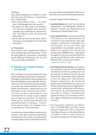 3. Place
Vous devrez également réfléchir à votre
politique de distribution, notamment
avec la définition :
• des zones (États, villes, …) à cibler
pour le développement des ventes ;
• du réseau et des canaux de distribu-
tion les plus adaptés aux produits
exportés pour atteindre le consomma-
teur final cible (cf. p15 "les circuits de
distribution") ;
• de la taille de la force de vente néces-
saire pour se développer sur le marché
américain.
4. Promotion
Vous devrez enfin également définir
votre politique de communication : choix
du type publicité, promotion, marketing
direct, Relations Publiques, etc. (cf. p16
"les circuits de promotion").
3. Choisir son mode d'accès
au marché
Pour accéder au marché américain vous
pouvez procéder de plusieurs manières :
envisager la distribution de vos produits via
des intermédiaires, vous implanter directe-
ment sur le sol américain via, par exemple,
un bureau de représentation ou encore
établir des alliances, notamment via une
franchise ou une concession de licence.
La vente via des intermédiaires est
certainement le moyen le plus adapté
aux entreprises de petite et moyenne
tailles qui ne veulent pas affronter les
problématiques juridiques, fiscales
et de gestion liées à la création d'une
succursale sur le sol américain.
La vente via un intermédiaire est donc plus
simple, mais elle présente néanmoins
l'inconvénient de ne pas vous permettre
le contact direct avec le client final et de ne
pas vous laisser la possibilité d’exercer un
contrôle sur le volet marketing du produit.
Il existe 3 types d'intermédiaires :
• Les distributeurs (cf. p15 "les circuits de
distribution"). Un distributeur achète le
produit, l'importe aux États-Unis et le
propose au consommateur final.
• Les représentants. Contrairement aux
distributeurs, les représentants de
commerce sont spécialisés dans des
produits similaires et travaillent à la
commission. Ils ne sont donc pas
propriétaires des produits qu'ils pro-
posent. Ils peuvent être trouvés via
l'association MANAonline, regroupant
les agents commerciaux américains et
qui permet d'effectuer des recherches
État par État, secteur par secteur.
(www.manaonline.org)
• Les maisons de commerce. Les maisons
de commerce servent d'intermédiaire
commercial entre les producteurs et
les acheteurs de biens et services aux
États-Unis notamment. Elles agissent
à titre de négociant international,
d'agent importateur, de société de
gestion des importations ou encore en
maison d'achat qui assure l'approvision-
nement des entreprises américaines.
Une maison de commerce peut donc
prendre en charge l'ensemble du
projet de vente sur le territoire améri-
cain, depuis l'étude de marché jusqu'à
la vente.
• Les marocains résidents aux États-
Unis (~30 000 MRE aux États-Unis)
peuvent également être utilement
mobilisés et jouer un rôle de facilitation
en aidant à créer un pont entre les
structures marocaines et américaines.
22 G u i d e d ' u t i l i s a t i o n à d e s t i n a t i o n d e s e n t r e p r i s e s m a r o c a i n e s
 