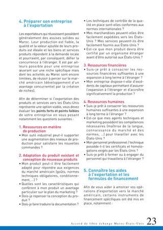 23A c c o r d d e l i b r e é c h a n g e M a r o c - É t a t s - U n i s
4. Préparer son entreprise
à l'exportation
Les exportateurs qui réussissent possèdent
généralement des assises solides au
Maroc. Leur production est fiable, la
qualité et la valeur ajoutée de leurs pro-
duits est élevée et les biens et services
produits répondent à la demande locale
et pourraient, par conséquent, défier la
concurrence à l'étranger. Il est par ail-
leurs possible pour une entreprise
œuvrant sur une niche spécifique mais
dont les activités au Maroc sont encore
limitées, de réussir à percer sur le mar-
ché américain (développement d'un
avantage concurrentiel par la création
de niches).
Afin de déterminer si l'exportation des
produits et services vers les États-Unis
représente une option viable, vous devez
évaluer les points forts et points faibles
de votre entreprise en vous posant
notamment les questions suivantes :
1. Ressources en matière
de production
• Mon outil industriel peut-il supporter
une augmentation des niveaux de pro-
duction pour satisfaire les nouvelles
commandes ?
2. Adaptation du produit existant et
conception de nouveaux produits
• Mon produit peut-il être facilement
adapté pour répondre aux exigences
du marché américain (goûts, normes
techniques obligatoires, conditionne-
ment, …) ?
• Quelles sont les caractéristiques qui
confèrent à mon produit un avantage
particulier sur le plan du marketing ?
• Dois-je repenser la conception du pro-
duit ?
• Dois-je faire traduire la documentation ?
• Les techniques de contrôle de la qua-
lité en place sont-elles conformes aux
normes internationales ?
• Mes marchandises peuvent-elles être
facilement expédiées vers les États-
Unis ? Mes services peuvent-ils être
facilement fournis aux États-Unis ?
• Est-ce que mon produit devra être
certifié par un organisme étranger
avant d'être autorisé aux États-Unis ?
3. Ressources financières
• Suis-je prêt à consacrer les res-
sources financières suffisantes à une
expansion à long terme à l'étranger ?
• Mon entreprise dispose-t-elle d'excé-
dents de capitaux permettant d'assurer
l'expansion à l'étranger et d'accroître
significativement la production ?
4. Ressources humaines
• Suis-je prêt à consacrer les ressources
humaines suffisantes à une expansion
à long terme à l'étranger ?
• Est-ce que mes agents techniques et
marketing possèdent les compétences
nécessaires (maîtrise de la langue,
connaissance du marché et des
normes, …) pour travailler avec les
États-Unis ?
• Mon personnel professionnel / technique
possède-t-il les certificats et homolo-
gations exigés par les États-Unis ?
• Suis-je prêt à former ou à engager du
personnel qui travaillera à l'étranger ?
5. Connaître les aides
à l'exportation et les
formules de financement
Afin de vous aider à amorcer vos opé-
rations d'exportation vers le marché
américain, certains instruments de
financement spécifiques ont été mis en
place, notamment :
 