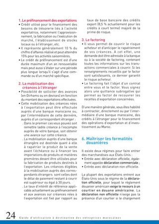 24 G u i d e d ' u t i l i s a t i o n à d e s t i n a t i o n d e s e n t r e p r i s e s m a r o c a i n e s
1. Le préfinancement des exportations
• Crédit utilisé pour le financement des
besoins de trésorerie liés à l'activité
exportatrice, notamment l'approvision-
nement, la fabrication ou l'exécution de
marché, l'établissement de stocks
locaux ou à l’étranger, etc.
• Il représente généralement 10 % du
chiffre d’affaires réalisé et peut atteindre
15% pour les activités saisonnières.
• Le crédit de préfinancement est d'une
durée maximum d'un an renouvelable
mais peut aussi s’étaler sur une période
plus longue lorsqu'il s'agit d'une com-
mande ou d'un marché spécifique.
2. La mobilisation des
créances à l'étranger
• Possibilité de solliciter des avances
(en Dirhams ou en devises) en fonction
du montant des exportations effectuées.
• Cette mobilisation des créances nées
à l’exportation peut être effectuée
auprès d’une banque marocaine ou,
par l’intermédiaire de cette dernière,
auprès d’un correspondant étranger :
. Dans le premier cas vous pouvez soit
remettre ladite créance à l'escompte
auprès de votre banque, soit obtenir
une avance sur cette créance.
. La mobilisation auprès d’une banque
étrangère est destinée quant à elle
à rapatrier le produit de la vente
avant l’échéance ou à financer les
importations de produits et matières
premières devant être utilisées pour
la fabrication de produits destinés à
l’exportation. Les créances éligibles
à la mobilisation auprès des corres-
pondants étrangers sont celles dont
le délai de paiement restant à courir
est supérieur ou égal à 30 jours.
. Le taux d’intérêt de référence appli-
cable actuellement au préfinancement
et aux avances sur créances nées à
l’exportation est fixé par rapport au
taux de base bancaire des crédits
export (8,5 % actuellement pour les
crédits à court terme) majoré de la
prime de risque.
3. Le factoring
• Il vous permet de couvrir le risque
acheteur et d'anticiper le rapatriement
de vos créances. A cet effet, une
demande doit être adressée à la banque
ou à la société de factoring, contenant
toutes les informations sur les trans-
actions commerciales à couvrir. Si les
renseignements recueillis par le factor
sont satisfaisants, ce dernier garantit
le risque acheteur.
• Le factoring fait l'objet d’un contrat
entre vous et le factor. Vous signez
alors une quittance subrogative qui
permet au factor de recouvrer les
recettes d’exportation concernées.
D’une manière générale, vous êtes habilité
à contracter, directement ou par l’inter-
médiaire d’une banque marocaine, des
crédits à l’étranger pour le financement
des opérations d’exportation et d’inves-
tissement au Maroc.
6. Maîtriser les formalités
douanières
Il existe deux régimes pour faire entrer
des marchandises aux États-Unis :
• Entrée avec déclaration officielle, égale-
ment appelée déclaration commerciale ;
• Entrée avec déclaration non officielle.
La plupart des exportations entrent aux
États-Unis sous le régime de la déclara-
tion officielle, pour lequel le règlement
douanier américain exige le recours à un
courtier en douane américaine. La
déclaration non officielle n'exige pas la
présence d'un courtier si le chargement
 