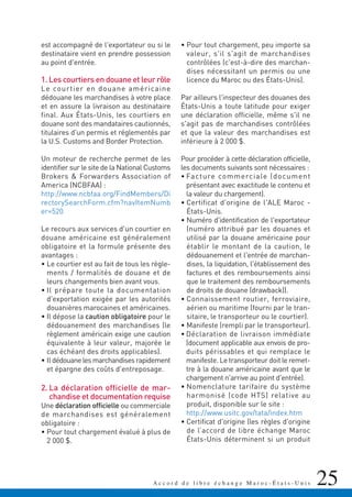 25A c c o r d d e l i b r e é c h a n g e M a r o c - É t a t s - U n i s
est accompagné de l'exportateur ou si le
destinataire vient en prendre possession
au point d'entrée.
1. Les courtiers en douane et leur rôle
Le courtier en douane américaine
dédouane les marchandises à votre place
et en assure la livraison au destinataire
final. Aux États-Unis, les courtiers en
douane sont des mandataires cautionnés,
titulaires d'un permis et réglementés par
la U.S. Customs and Border Protection.
Un moteur de recherche permet de les
identifier sur le site de la National Customs
Brokers & Forwarders Association of
America (NCBFAA) :
http://www.ncbfaa.org/FindMembers/Di
rectorySearchForm.cfm?navItemNumb
er=520
Le recours aux services d'un courtier en
douane américaine est généralement
obligatoire et la formule présente des
avantages :
• Le courtier est au fait de tous les règle-
ments / formalités de douane et de
leurs changements bien avant vous.
• Il prépare toute la documentation
d'exportation exigée par les autorités
douanières marocaines et américaines.
• Il dépose la caution obligatoire pour le
dédouanement des marchandises (le
règlement américain exige une caution
équivalente à leur valeur, majorée le
cas échéant des droits applicables).
• Ildédouanelesmarchandisesrapidement
et épargne des coûts d'entreposage.
2. La déclaration officielle de mar-
chandise et documentation requise
Une déclaration officielle ou commerciale
de marchandises est généralement
obligatoire :
• Pour tout chargement évalué à plus de
2 000 $.
• Pour tout chargement, peu importe sa
valeur, s'il s'agit de marchandises
contrôlées (c'est-à-dire des marchan-
dises nécessitant un permis ou une
licence du Maroc ou des États-Unis).
Par ailleurs l'inspecteur des douanes des
États-Unis a toute latitude pour exiger
une déclaration officielle, même s'il ne
s'agit pas de marchandises contrôlées
et que la valeur des marchandises est
inférieure à 2 000 $.
Pour procéder à cette déclaration officielle,
les documents suivants sont nécessaires :
• Facture commerciale (document
présentant avec exactitude le contenu et
la valeur du chargement).
• Certificat d'origine de l'ALE Maroc -
États-Unis.
• Numéro d'identification de l'exportateur
(numéro attribué par les douanes et
utilisé par la douane américaine pour
établir le montant de la caution, le
dédouanement et l'entrée de marchan-
dises, la liquidation, l'établissement des
factures et des remboursements ainsi
que le traitement des remboursements
de droits de douane (drawback)).
• Connaissement routier, ferroviaire,
aérien ou maritime (fourni par le tran-
sitaire, le transporteur ou le courtier).
• Manifeste (rempli par le transporteur).
• Déclaration de livraison immédiate
(document applicable aux envois de pro-
duits périssables et qui remplace le
manifeste. Le transporteur doit le remet-
tre à la douane américaine avant que le
chargement n'arrive au point d'entrée).
• Nomenclature tarifaire du système
harmonisé (code HTS) relative au
produit, disponible sur le site :
http://www.usitc.gov/tata/index.htm
• Certificat d'origine (les règles d'origine
de l’accord de libre échange Maroc
États-Unis déterminent si un produit
 