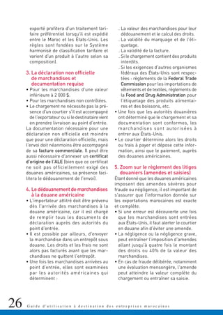 26 G u i d e d ' u t i l i s a t i o n à d e s t i n a t i o n d e s e n t r e p r i s e s m a r o c a i n e s
exporté profitera d'un traitement tari-
faire préférentiel lorsqu'il est expédié
entre le Maroc et les États-Unis. Les
règles sont fondées sur le Système
harmonisé de classification tarifaire et
varient d'un produit à l'autre selon sa
composition).
3. La déclaration non officielle
de marchandises et
documentation requise
• Pour les marchandises d'une valeur
inférieure à 2 000 $.
• Pour les marchandises non contrôlées.
• Le chargement ne nécessite pas la pré-
sence d'un courtier s'il est accompagné
de l'exportateur ou si le destinataire vient
en prendre livraison au point d'entrée.
La documentation nécessaire pour une
déclaration non officielle est moindre
que pour une déclaration officielle, mais
l'envoi doit néanmoins être accompagné
de sa facture commerciale. Il peut être
aussi nécessaire d'annexer un certificat
d'origine de l'ALE (bien que ce certificat
ne soit pas officiellement exigé des
douanes américaines, sa présence faci-
litera le dédouanement de l'envoi).
4. Le dédouanement de marchandises
à la douane américaine
• L'importateur attitré doit être prévenu
dès l'arrivée des marchandises à la
douane américaine, car il est chargé
de remplir tous les documents de
déclaration auprès des autorités du
point d'entrée.
• Il est possible par ailleurs, d'envoyer
la marchandise dans un entrepôt sous
douane. Les droits et les frais ne sont
alors pas facturés avant que les mar-
chandises ne quittent l'entrepôt.
• Une fois les marchandises arrivées au
point d'entrée, elles sont examinées
par les autorités américaines qui
déterminent :
. La valeur des marchandises pour leur
dédouanement et le calcul des droits.
. La validité du marquage et de l'éti-
quetage.
. La validité de la facture.
. Si le chargement contient des produits
interdits.
. Si les exigences d'autres organismes
fédéraux des États-Unis sont respec-
tées : règlements de la Federal Trade
Commission pour les importations de
vêtements et de textiles, règlements de
la Food and Drug Administration pour
l'étiquetage des produits alimentai-
res et des boissons, etc.
• Une fois que les autorités douanières
ont déterminé que le chargement et sa
documentation sont conformes, les
marchandises sont autorisées à
entrer aux États-Unis.
• Le courtier détermine alors les droits
ou frais à payer et dépose cette infor-
mation, ainsi que le paiement, auprès
des douanes américaines.
5. Zoom sur le règlement des litiges
douaniers (amendes et saisies)
Étant donné que les douanes américaines
imposent des amendes sévères pour
fraude ou négligence, il est important de
s'assurer que l'information donnée sur
les exportations marocaines est exacte
et complète.
• Si une erreur est découverte une fois
que les marchandises sont entrées
aux États-Unis, il faut alerter le courtier
en douane afin d'éviter une amende.
• La négligence ou la négligence grave,
peut entraîner l'imposition d'amendes
allant jusqu'à quatre fois le montant
des droits ou 40% de la valeur des
marchandises.
• En cas de fraude délibérée, notamment
une évaluation mensongère, l'amende
peut atteindre la valeur complète du
chargement ou entraîner sa saisie.
 