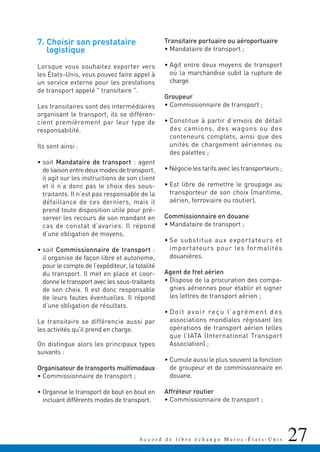 27A c c o r d d e l i b r e é c h a n g e M a r o c - É t a t s - U n i s
7. Choisir son prestataire
logistique
Lorsque vous souhaitez exporter vers
les États-Unis, vous pouvez faire appel à
un service externe pour les prestations
de transport appelé " transitaire ".
Les transitaires sont des intermédiaires
organisant le transport, ils se différen-
cient premièrement par leur type de
responsabilité.
Ils sont ainsi :
• soit Mandataire de transport : agent
de liaison entre deux modes de transport,
il agit sur les instructions de son client
et il n’a donc pas le choix des sous-
traitants. Il n’est pas responsable de la
défaillance de ces derniers, mais il
prend toute disposition utile pour pré-
server les recours de son mandant en
cas de constat d’avaries. Il répond
d’une obligation de moyens.
• soit Commissionnaire de transport :
il organise de façon libre et autonome,
pour le compte de l’expéditeur, la totalité
du transport. Il met en place et coor-
donne le transport avec les sous-traitants
de son choix. Il est donc responsable
de leurs fautes éventuelles. Il répond
d’une obligation de résultats.
Le transitaire se différencie aussi par
les activités qu'il prend en charge.
On distingue alors les principaux types
suivants :
Organisateur de transports multimodaux
• Commissionnaire de transport ;
• Organise le transport de bout en bout en
incluant différents modes de transport.
Transitaire portuaire ou aéroportuaire
• Mandataire de transport ;
• Agit entre deux moyens de transport
où la marchandise subit la rupture de
charge.
Groupeur
• Commissionnaire de transport ;
• Constitue à partir d’envois de détail
des camions, des wagons ou des
conteneurs complets, ainsi que des
unités de chargement aériennes ou
des palettes ;
• Négocie les tarifs avec les transporteurs ;
• Est libre de remettre le groupage au
transporteur de son choix (maritime,
aérien, ferroviaire ou routier).
Commissionnaire en douane
• Mandataire de transport ;
• Se substitue aux exportateurs et
importateurs pour les formalités
douanières.
Agent de fret aérien
• Dispose de la procuration des compa-
gnies aériennes pour établir et signer
les lettres de transport aérien ;
• Doit avoir reçu l’agrément des
associations mondiales régissant les
opérations de transport aérien telles
que l’IATA (International Transport
Association) ;
• Cumule aussi le plus souvent la fonction
de groupeur et de commissionnaire en
douane.
Affréteur routier
• Commissionnaire de transport ;
 