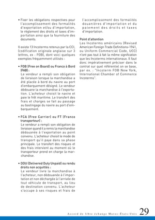 • Fixer les obligations respectives pour
l'accomplissement des formalités
d'exportation et/ou d'importation,
le règlement des droits et taxes d'im-
portation ainsi que la fourniture des
documents.
Il existe 13 Incoterms retenus par la CCI,
(codification originale anglaise sur 3
lettres, ex : FOB), dont voici quelques
exemples fréquemment utilisés :
• FOB (Free on Board) ou Franco à Bord
(FAB) :
Le vendeur a rempli son obligation
de livraison lorsque la marchandise a
été placée à bord du navire au port
d'embarquement désigné. Le vendeur
dédouane la marchandise à l'exporta-
tion. L'acheteur choisit le navire et
paie le frêt maritime. Le transfert des
frais et charges se fait au passage
au bastingage du navire au port d'em-
barquement.
• FCA (Free Carrier) ou FT (Franco
transporteur) :
Le vendeur a rempli son obligation de
livraison quand il a remis la marchandise
dédouanée à l'exportation au point
convenu. L'acheteur choisit le mode de
transport qu'il paye dans sa phase
principale. Le transfert des risques et
des frais intervient au moment où le
transporteur prend en charge la mar-
chandise.
• DDU (Delivered Duty Unpaid) ou rendu
droits non acquittés :
Le vendeur livre la marchandise à
l'acheteur, non dédouanée à l'impor-
tation et non déchargée à l'arrivée de
tout véhicule de transport, au lieu
de destination convenu. L'acheteur
s'occupe à ses risques et frais de
l'accomplissement des formalités
douanières d'importation et du
p a i e m e n t d e s d ro i t s e t t a xe s
d'importation.
Point d'attention
Les Incoterms américains (Revised
American Foreign Trade Definitions-1941,
ou Uniform Commercial Code, UCC)
n'ont pas tout à fait la même signification
que les Incoterms internationaux. Il faut
donc impérativement préciser dans le
contrat sur quel référentiel on se base,
par ex. : "Incoterm FOB New York,
International Chamber of Commerce
Incoterms".
29A c c o r d d e l i b r e é c h a n g e M a r o c - É t a t s - U n i s
 