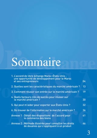3
Sommaire
1. L’accord de libre échange Maroc-États-Unis :
une opportunité de développement pour le Maroc
et ses entrepreneurs 04
2. Quelles sont les caractéristiques du marché américain ? 13
3. Comment réussir son entrée sur le marché américain ? 19
4. Quels facteurs clés de succès pour réussir sur
le marché américain ? 30
5. Qui peut m'aider pour exporter aux États-Unis ? 32
6. Où trouver de l'information sur le marché américain ? 36
Annexe 1 : Détail des dispositions de l’accord pour 41
le commerce des biens
Annexe 2 : Méthode illustrée pour connaître les droits 46
de douanes qui s'appliquent à un produit
 