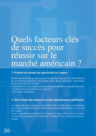 Quels facteurs clés
de succès pour
réussir sur le
marché américain ?
1. Prendre en compte les spécificités de l'export
Vendre ses produits ou services sur le marché marocain est très différent
de la commercialisation aux États-Unis. Deux éléments importants
doivent être pris en compte :
• Les différences de réglementation propres aux États-Unis (la monnaie,
les barrières douanières, les normes) ;
• Les coûts logistiques.
2. Tenir compte des modes de vie des consommateurs américains
Il importe de bien intégrer cette notion afin d'éviter des incompréhen-
sions avec les interlocuteurs américains qui seraient néfastes au succès
de l'export.
Il faut connaître notamment la langue du pays, les us et coutumes,
la manière de penser et de travailler, l'habitat et les modes de consom-
mation.
30
 