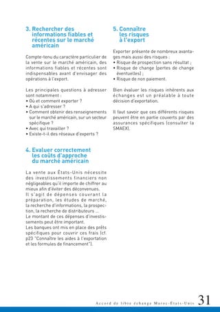 31A c c o r d d e l i b r e é c h a n g e M a r o c - É t a t s - U n i s 31
3. Rechercher des
informations fiables et
récentes sur le marché
américain
Compte-tenu du caractère particulier de
la vente sur le marché américain, des
informations fiables et récentes sont
indispensables avant d'envisager des
opérations à l'export.
Les principales questions à adresser
sont notamment :
• Où et comment exporter ?
• A qui s'adresser ?
• Comment obtenir des renseignements
sur le marché américain, sur un secteur
spécifique ?
• Avec qui travailler ?
• Existe-t-il des réseaux d'experts ?
4. Evaluer correctement
les coûts d'approche
du marché américain
La vente aux États-Unis nécessite
des investissements financiers non
négligeables qu'il importe de chiffrer au
mieux afin d'éviter des déconvenues.
Il s'agit de dépenses couvrant la
préparation, les études de marché,
la recherche d'informations, la prospec-
tion, la recherche de distributeurs …
Le montant de ces dépenses d'investis-
sements peut être important.
Les banques ont mis en place des prêts
spécifiques pour couvrir ces frais (cf.
p23 "Connaître les aides à l'exportation
et les formules de financement").
5. Connaître
les risques
à l'export
Exporter présente de nombreux avanta-
ges mais aussi des risques :
• Risque de prospection sans résultat ;
• Risque de change (pertes de change
éventuelles) ;
• Risque de non paiement.
Bien évaluer les risques inhérents aux
échanges est un préalable à toute
décision d'exportation.
Il faut savoir que ces différents risques
peuvent être en partie couverts par des
assurances spécifiques (consulter la
SMAEX).
 