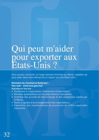 Qui peut m'aider
pour exporter aux
États-Unis ?
Vous pouvez consulter un large éventail d'entités au Maroc capables de
vous aider dans votre démarche à l'export vers les États-Unis :
Ministère du Commerce Extérieur :
Site web : www.mce.gov.ma/
Assistance fournie :
• Facilitation à l'exportation / démarches d’exportation.
• Données quantitatives sur les exportations marocaines.
• Synthèse des accords de libre échange et des conventions signés par
le Maroc.
• Outils et guides d'accompagnement des exportateurs.
• Calendrier des manifestations de promotion de l'offre exportable
marocaine.
32
 