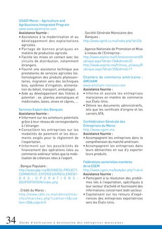 34 G u i d e d ' u t i l i s a t i o n à d e s t i n a t i o n d e s e n t r e p r i s e s m a r o c a i n e s
USAID Maroc - Agriculture and
Agribusiness Integrated Program
www.www.agromaroc.com
Assistance fournie :
• Assistance à la modernisation et au
développement des exploitations
agricoles.
• Partage de bonnes pratiques en
matière de production agricole.
• Facilite les mises en contact avec les
circuits de distribution, notamment
étrangers.
• Fournit une assistance technique aux
prestataires de services agricoles (ex.
homologation des produits phytosani-
taires, migration vers des techniques
bios, systèmes d'irrigation, alimenta-
tion du bétail, transport, emballage).
• Aide au développement des filières à
potentiel : ex. plantes aromatiques et
médicinales, baies, olives et câpres, …
Services Export des Banques
Assistance fournie :
• Informent sur les acheteurs potentiels
grâce à leur réseau de correspondants
à l'étranger.
• Conseillent les entreprises sur les
modalités de paiement et les docu-
ments exigés pour le règlement de
l'exportation.
• Informent sur les possibilités de
financement des opérations liées au
commerce extérieur telles que la mobi-
lisation de créances nées à l'export.
. Banque Populaire :
http://www.gbp.ma/BUSINESS-PROJECT-
COMMERCE-EXTERIEUR/REGLEMENT-
D E S - O P E R A T I O N S -
DEXPORTATION/index.php
. Crédit du Maroc :
http://www.cdm.co.ma/cdmnet/mar-
ches/marches.php?codmar=5&cod-
fam=28&codprd=0
. Société Générale Marocaine des
Banques :
http://www.sgmb.co.ma/index.php?id=226
. Agence Nationale de Promotion et Mise
à niveau de l’Entreprise :
http://www.anpme.ma/fr/environnement/R
ubrique.aspx?idrub=134&idmod=22
http://www.anpme.ma/fr/mise_aniveau/R
ubrique.aspx?idrub=35&idmod=17
Chambre de commerce américaine :
AMCHAM
www.amcham-morocco.com
Assistance fournie :
• Informe et assiste les entreprises
marocaines en matière de commerce
aux États-Unis.
• Délivre les documents administratifs,
tels que les certificats d'origine et les
carnets ATA.
Confédération Générale des
Entreprises du Maroc
http://www.cgem.ma
Assistance fournie :
• Accompagnent les entreprises dans la
compréhension du marché américain.
• Accompagnent les entreprises dans
leurs démarches en vue d'y exporter
leurs produits.
Fédérations sectorielles membres
de la CGEM
http://www.cgem.ma/bodydec.php?rub=4
Assistance fournie :
• Participent à la résolution des problè-
mes liés à l'exportation, spécifiques à
leur secteur d'activité et fournissent des
informations concernant ledit secteur.
• Capitalisent sur les retours d'expé-
riences des entreprises exportatrices
vers les États-Unis.
 