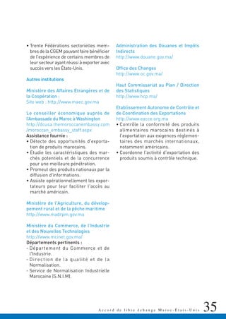 35A c c o r d d e l i b r e é c h a n g e M a r o c - É t a t s - U n i s
• Trente Fédérations sectorielles mem-
bres de la CGEM pouvant faire bénéficier
de l'expérience de certains membres de
leur secteur ayant réussi à exporter avec
succès vers les États-Unis.
Autres institutions
Ministère des Affaires Etrangères et de
la Coopération :
Site web : http://www.maec.gov.ma
Le conseiller économique auprès de
l’Ambassade du Maroc à Washington
http://dcusa.themoroccanembassy.com
/moroccan_embassy_staff.aspx
Assistance fournie :
• Détecte des opportunités d'exporta-
tion de produits marocains.
• Etudie les caractéristiques des mar-
chés potentiels et de la concurrence
pour une meilleure pénétration.
• Promeut des produits nationaux par la
diffusion d'informations.
• Assiste opérationnellement les expor-
tateurs pour leur faciliter l'accès au
marché américain.
Ministère de l'Agriculture, du dévelop-
pement rural et de la pêche maritime
http://www.madrpm.gov.ma
Ministère du Commerce, de l'Industrie
et des Nouvelles Technologies
http://www.mcinet.gov.ma/
Départements pertinents :
- Département du Commerce et de
l'Industrie.
- Direction de la qualité et de la
Normalisation.
- Service de Normalisation Industrielle
Marocaine (S.N.I.M).
Administration des Douanes et Impôts
Indirects
http://www.douane.gov.ma/
Office des Changes
http://www.oc.gov.ma/
Haut Commissariat au Plan / Direction
des Statistiques
http://www.hcp.ma/
Etablissement Autonome de Contrôle et
de Coordination des Exportations
http://www.eacce.org.ma
• Contrôle la conformité des produits
alimentaires marocains destinés à
l'exportation aux exigences réglemen-
taires des marchés internationaux,
notamment américains.
• Coordonne l'activité d'exportation des
produits soumis à contrôle technique.
 